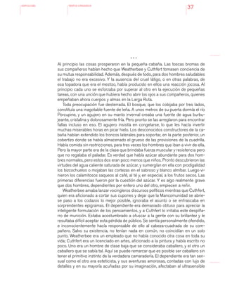 antologÍA TEXTOS LITERARIOS
37
* * *
Al principio las cosas prosperaron en la pequeña cabaña. Las toscas bromas de
sus compañeros habían hecho que Weatherbee y Cuthfert tomasen conciencia de
su mutua responsabilidad. Además, después de todo, para dos hombres saludables
el trabajo no era excesivo. Y la ausencia del cruel látigo, o en otras palabras, de
esa topadora que era el mestizo, había producido en ellos una reacción jocosa. Al
principio cada uno se esforzaba por superar al otro en la ejecución de pequeñas
tareas, con una unción que hubiera hecho abrir los ojos a sus compañeros, quienes
empeñaban ahora cuerpos y almas en la Larga Ruta.
Toda preocupación fue desterrada. El bosque, que los cobijaba por tres lados,
constituía una inagotable fuente de leña. A unos metros de su puerta dormía el río
Porcupine, y un agujero en su manto invernal creaba una fuente de agua burbu-
jeante, cristalina y dolorosamente fría. Pero pronto se las arreglaron para encontrar
fallas incluso en eso. El agujero insistía en congelarse, lo que les hacía invertir
muchas miserables horas en picar hielo. Los desconocidos constructores de la ca-
baña habían extendido los troncos laterales para soportar, en la parte posterior, un
cobertizo donde se había almacenado el grueso de las provisiones de la cuadrilla.
Había comida sin restricciones, para tres veces los hombres que iban a vivir de ella.
Pero la mayor parte era de la clase que brindaba fuerza muscular y resistencia pero
que no regalaba el paladar. Es verdad que había azúcar abundante para dos hom-
bres normales, pero estos dos eran poco menos que niños. Pronto descubrieron las
virtudes del agua caliente saturada de azúcar, y sumergían en ella con prodigalidad
los bizcochuelos o mojaban las cortezas en el sabroso y blanco almíbar. Luego vi-
nieron los calamitosos saqueos al café, al té y, en especial, a los frutos secos. Las
primeras diferencias fueron por la cuestión del azúcar. Y es algo realmente grave
que dos hombres, dependientes por entero uno del otro, empiecen a reñir.
Weatherbee amaba lanzar vocingleros discursos políticos mientras que Cuthfert,
quien era aficionado a cortar sus cupones y dejar que la Mancomunidad se abrie-
se paso a los codazos lo mejor posible, ignoraba el asunto o se enfrascaba en
sorprendentes epigramas. El dependiente era demasiado obtuso para apreciar la
inteligente formulación de los pensamientos, y a Cuthfert lo irritaba este despilfa-
rro de munición. Estaba acostumbrado a ofuscar a la gente con su brillantez y le
resultaba difícil aceptar esta pérdida de público. Se sentía personalmente ofendido,
e inconscientemente hacía responsable de ello al cabeza-cuadrada de su com-
pañero. Salvo su existencia, no tenían nada en común, no coincidían en un solo
punto. Weatherbee era un empleado que no había conocido otra cosa en toda su
vida; Cuthfert era un licenciado en artes, aficionado a la pintura y había escrito no
poco. Uno era un hombre de clase baja que se consideraba caballero, y el otro un
caballero que se sabía tal. Aquí se puede remarcar que es posible ser caballero sin
tener el primitivo instinto de la verdadera camaradería. El dependiente era tan sen-
sual como el otro era esteticista, y sus aventuras amorosas, contadas con lujo de
detalles y en su mayoría acuñadas por su imaginación, afectaban al ultrasensible
 