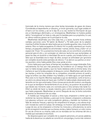 MINISTERIO DE EDUCACION,
CIENCIA
Y TECNOLOGIA
NAP
NUCLEOS DE
APRENDIZAJES PRIORITARIOS38
licenciado de la misma manera que otras tantas bocanadas de gases de cloaca.
Consideraba al dependiente un obsceno, un bruto ignorante, cuyo lugar estaba en
el barro con los cerdos, y así se lo dijo. Él, a su vez, recibió la información de que
era un blandengue afeminado y un sinvergüenza. Weatherbee no hubiera podido
definir “sinvergüenza” en toda su vida, pero le bastaba para sus propósitos, lo cual,
en última instancia, parece ser lo principal en la vida.
Weatherbee desafinaba una nota cada tres, y a veces, durante horas enteras
cantaba canciones como “El ladrón de Boston” y “El bello joven de la cabaña”,
mientras Cuthfert lloraba de rabia hasta que ya no podía aguantar más y huía al frío
exterior. Pero no había escapatoria. El intenso frío no podía soportarse por mucho
tiempo, y la pequeña cabaña los amontonaba —camas, estufa, mesa, y todo— en un
espacio de 10 por 12. La presencia misma de cada uno se convirtió en una afrenta
personal para el otro, y se sumergían en silencios taciturnos que aumentaban, al
pasar los días, en duración e intensidad. De vez en cuando, una mirada furtiva o un
labio que se levantaba era lo mejor de ellos, aunque se esforzaban por ignorarse
por completo durante estos períodos de silencio. Y se alzó en sus pechos un enor-
me asombro: cómo había podido Dios crear jamás al otro.
Como había poco que hacer, el tiempo les resultaba una carga intolerable. Esto,
naturalmente, los hizo aún más perezosos. Se hundieron en un letargo físico del
que no había escape posible y que los hacía rebelarse ante la mínima tarea. Una
mañana en que le tocaba preparar el desayuno común, Weatherbee salió de entre
las mantas y, entre los ronquidos de su compañero, encendió primero el candil y
luego la lumbre. Las ollas estaban muy heladas y no había agua con qué lavarlas.
Pero esto no le importó. Mientras esperaba a que se deshelaran, cortó el tocino y
se volcó a la odiosa tarea de hacer pan. Cuthfert lo había estado observando astu-
tamente con los ojos entornados. Como consecuencia de ello tuvieron una disputa,
en la que se bendijeron fervientemente el uno al otro y se pusieron de acuerdo en
que desde ese momento cada uno cocinaría para sí. Una semana más tarde Cu-
thfert se olvidó de hacer su lavado matutino, pero comió complaciente la comida
que había preparado. Weatherbee se sonrió. Después de eso, la tonta costumbre
de lavarse se desvaneció de sus vidas.
A medida que menguaban el azúcar y otros lujos, empezaron a temer que no
recibirían las raciones debidas, y, para que no los robasen, empezaron a atracarse.
Los placeres sufrieron con esta competición glotona, y también los hombres. La
falta de verduras frescas y ejercicio les empobreció la sangre, y una odiosa erup-
ción morada les cubrió el cuerpo. Sin embargo, no hicieron caso de la advertencia.
Luego de eso, se les empezaron a hinchar los músculos y articulaciones, la carne
se les ennegreció mientras que sus bocas, encías y labios tomaron un color crema.
En vez de unirse en su miseria, cada uno se recreaba con los síntomas del otro a
medida que avanzaba el escorbuto.
Se despreocuparon por completo de su aspecto personal y, en pocas palabras,
hasta de la decencia. La cabaña se convirtió en una pocilga y nunca más volvieron
 