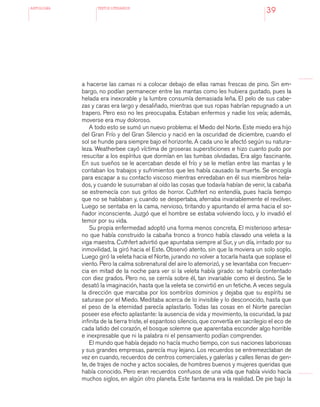 antologÍA TEXTOS LITERARIOS
39
a hacerse las camas ni a colocar debajo de ellas ramas frescas de pino. Sin em-
bargo, no podían permanecer entre las mantas como les hubiera gustado, pues la
helada era inexorable y la lumbre consumía demasiada leña. El pelo de sus cabe-
zas y caras era largo y desaliñado, mientras que sus ropas habrían repugnado a un
trapero. Pero eso no les preocupaba. Estaban enfermos y nadie los veía; además,
moverse era muy doloroso.
A todo esto se sumó un nuevo problema: el Miedo del Norte. Este miedo era hijo
del Gran Frío y del Gran Silencio y nació en la oscuridad de diciembre, cuando el
sol se hunde para siempre bajo el horizonte. A cada uno le afectó según su natura-
leza. Weatherbee cayó víctima de groseras supersticiones e hizo cuanto pudo por
resucitar a los espíritus que dormían en las tumbas olvidadas. Era algo fascinante.
En sus sueños se le acercaban desde el frío y se le metían entre las mantas y le
contaban los trabajos y sufrimientos que les había causado la muerte. Se encogía
para escapar a su contacto viscoso mientras enredaban en él sus miembros hela-
dos, y cuando le susurraban al oído las cosas que todavía habían de venir, la cabaña
se estremecía con sus gritos de horror. Cuthfert no entendía, pues hacía tiempo
que no se hablaban y, cuando se despertaba, aferraba invariablemente el revólver.
Luego se sentaba en la cama, nervioso, tiritando y apuntando el arma hacia el so-
ñador inconsciente. Juzgó que el hombre se estaba volviendo loco, y lo invadió el
temor por su vida.
Su propia enfermedad adoptó una forma menos concreta. El misterioso artesa-
no que había construido la cabaña tronco a tronco había clavado una veleta a la
viga maestra. Cuthfert advirtió que apuntaba siempre al Sur, y un día, irritado por su
inmovilidad, la giró hacia el Este. Observó atento, sin que la moviera un solo soplo.
Luego giró la veleta hacia el Norte, jurando no volver a tocarla hasta que soplase el
viento. Pero la calma sobrenatural del aire lo atemorizó, y se levantaba con frecuen-
cia en mitad de la noche para ver si la veleta había girado: se habría contentado
con diez grados. Pero no, se cernía sobre él, tan invariable como el destino. Se le
desató la imaginación, hasta que la veleta se convirtió en un fetiche. A veces seguía
la dirección que marcaba por los sombríos dominios y dejaba que su espíritu se
saturase por el Miedo. Meditaba acerca de lo invisible y lo desconocido, hasta que
el peso de la eternidad parecía aplastarlo. Todas las cosas en el Norte parecían
poseer ese efecto aplastante: la ausencia de vida y movimiento, la oscuridad, la paz
infinita de la tierra triste, el espantoso silencio, que convertía en sacrilegio el eco de
cada latido del corazón, el bosque solemne que aparentaba esconder algo horrible
e inexpresable que ni la palabra ni el pensamiento podían comprender.
El mundo que había dejado no hacía mucho tiempo, con sus naciones laboriosas
y sus grandes empresas, parecía muy lejano. Los recuerdos se entremezclaban de
vez en cuando, recuerdos de centros comerciales, y galerías y calles llenas de gen-
te, de trajes de noche y actos sociales, de hombres buenos y mujeres queridas que
había conocido. Pero eran recuerdos confusos de una vida que había vivido hacía
muchos siglos, en algún otro planeta. Este fantasma era la realidad. De pie bajo la
 
