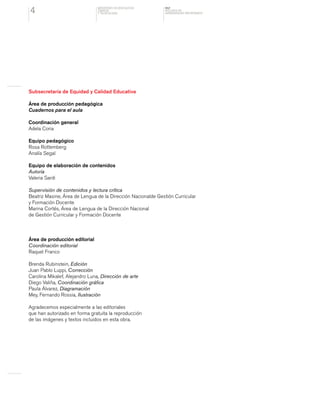 MINISTERIO DE EDUCACION,
CIENCIA
Y TECNOLOGIA
NAP
NUCLEOS DE
APRENDIZAJES PRIORITARIOS4
Subsecretaría de Equidad y Calidad Educativa
Área de producción pedagógica
Cuadernos para el aula
Coordinación general
Adela Coria
Equipo pedagógico
Rosa Rottemberg
Analía Segal
Equipo de elaboración de contenidos
Autoría
Valeria Sardi
Supervisión de contenidos y lectura crítica
Beatriz Masine, Área de Lengua de la Dirección Nacionalde Gestión Curricular
y Formación Docente
Marina Cortés, Área de Lengua de la Dirección Nacional
de Gestión Curricular y Formación Docente
Área de producción editorial
Coordinación editorial
Raquel Franco
Brenda Rubinstein, Edición
Juan Pablo Luppi, Corrección
Carolina Mikalef, Alejandro Luna, Dirección de arte
Diego Valiña, Coordinación gráfica
Paula Álvarez, Diagramación
Mey, Fernando Rossia, Ilustración
Agradecemos especialmente a las editoriales
que han autorizado en forma gratuita la reproducción
de las imágenes y textos incluidos en esta obra.
 