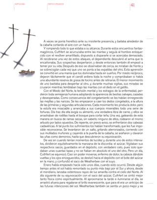 antologÍA TEXTOS LITERARIOS
41
A veces se ponía frenético ante su insistente presencia, y bailaba alrededor de
la cabaña cortando el aire con un hacha.
Y rompiendo todo lo que estaba a su alcance. Durante estos encuentros fantas-
magóricos, Cuthfert se acurrucaba entre las mantas y seguía al hombre enloque-
cido con el revólver amartillado, dispuesto a dispararle si se acercaba demasiado.
Al recobrarse una vez de estos ataques, el dependiente descubrió el arma que lo
encañonaba. Sus sospechas despertaron, y desde entonces también él empezó a
temer por su vida. Después de eso se observaban de cerca, se miraban de frente y
se sobrecogían cada vez que uno se ponía a las espaldas del otro. Esta aprensión
se convirtió en una manía que los dominaba hasta en sueños. Por miedo recíproco,
dejaron tácitamente que el candil ardiera toda la noche y comprobaban si había
una abundante reserva de grasa de tocino antes de retirarse. El menor movimiento
de uno bastaba para despertar al otro, y, durante muchas vigilias, sus miradas se
cruzaron mientras temblaban bajo las mantas con el dedo en el gatillo.
Con el Miedo del Norte, la tensión mental y los estragos de la enfermedad, per-
dieron toda semejanza humana adoptando la apariencia de bestias salvajes, cazadas
y desesperadas. Como consecuencia del congelamiento se les habían ennegrecido
las mejillas y las narices. Se les empezaron a caer los dedos congelados, a la altura
de las primeras y segundas articulaciones. Cada movimiento les producía dolor, pero
la estufa era insaciable y arrancaba a sus cuerpos miserables toda una serie de
torturas. Día tras día ella exigía su alimento, una verdadera libra de carne, y ellos se
arrastraban de rodillas hasta el bosque para cortar leña. Una vez, gateando de esta
manera en busca de ramas secas, sin saberlo ninguno de ellos, rodearon el mismo
arbusto por lados opuestos. De repente, sin previo aviso, se enfrentaron dos cabezas
cadavéricas. A tal punto los sufrimientos los habían transformado, que les fue impo-
sible reconocerse. Se levantaron de un salto, gritando aterrorizados, corriendo con
sus mutilados muñones y, cayendo a la puerta de la cabaña, se arañaron y clavaron
las uñas como demonios, hasta que descubrieron su equivocación.
De vez en cuando tenían momentos de lucidez y, durante uno de estos interva-
los, dividieron equitativamente la manzana de la discordia: el azúcar. Vigilaban sus
respectivos sacos, guardados en el depósito, con verdadero celo, pues solo que-
daban unas cuantas tazas y no se fiaban en absoluto el uno del otro. Pero un día,
Cuthfert se equivocó. Casi sin poder moverse, enfermo de dolor, la cabeza dándole
vueltas y los ojos enceguecidos, se deslizó hacia el depósito con el bote del azúcar
en la mano, y confundió el saco de Weatherbee con el suyo.
Enero había empezado hacía solo unos días, cuando esto ocurrió. Desde algún
tiempo antes el sol había remontado su punto más bajo por el Sur y ahora, desde
el meridiano, lanzaba ostentosos rayos de luz amarilla contra el cielo del Norte. Al
día siguiente de su equivocación con el saco del azúcar, Cuthfert se sintió mejor
tanto física como espiritualmente. Al aproximarse la tarde e iluminarse el día, se
arrastró afuera para regalarse el brillo evanescente, que para él era un anticipo de
las futuras intenciones del sol. Weatherbee también se sentía un poco mejor y se
 
