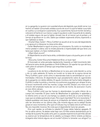 antologÍA TEXTOS LITERARIOS
43
en su garganta. Lo guiaron con suavidad afuera del depósito, que olvidó cerrar. Los
hechos se habían consumado; estaba a punto de ocurrir lo que le habían susurrado
en sueños. Lo condujeron suavemente, muy suavemente, hacia el montón de leña y
colocaron el hacha en sus manos. Luego lo ayudaron a abrir la puerta de la cabaña,
y él estaba seguro de que la habían cerrado tras él: al menos oyó el portazo y el
cerrojo al ajustarse en su sitio. Sabía que estaban esperando afuera, esperando a
que realizase su tarea.
—¡Carter! ¡Oye, Carter! —Percy Cuthfert se asustó al ver la cara del dependiente
y se apresuró a interponer la mesa entre ellos.
Carter Weatherbee lo siguió sin prisa y sin entusiasmo. Su rostro no mostraba la
menor piedad ni cólera; solo la mirada paciente e imperturbable del que tiene una
tarea que realizar y lo hace metódicamente.
—¡Oye! ¿Qué ocurre?
El dependiente se echó hacia atrás, cortándole el paso a la puerta, pero sin abrir
la boca.
—¡Escucha, Carter! ¡Escucha! ¡Hablemos! ¡Eres un buen tipo!
El licenciado en artes pensaba rápidamente, trazando un hábil movimiento late-
ral hacia la cama, donde guardaba su Smith & Wesson. Sin apartar los ojos del loco,
rodó sobre el camastro al tiempo que empuñaba la pistola.
—¡Carter!
La pólvora le dio de lleno a Weatherbee en la cara, pero este blandió su arma
y dio un salto adelante. El hacha se hundió en la base de la espina dorsal de
Percy Cuthfert, quien sintió cómo lo abandonaba toda la sensibilidad en sus ex-
tremidades inferiores. El dependiente cayó pesadamente sobre él, agarrándolo
de la garganta con dedos débiles. El agudo mordisco del hacha había obligado a
Cuthfert a soltar la pistola y, mientras sus pulmones pugnaban por atrapar el aire,
la buscó revolviendo entre las mantas. Luego recordó. Deslizó una mano por el
cinturón del empleado hasta dar con el cuchillo de monte. Se acercaron mucho
en ese último abrazo.
Percy Cuthfert sintió que las fuerzas lo abandonaban. La parte inferior de su
cuerpo era inservible. El peso inerte de Weatherbee lo aplastaba, lo aplastaba y
lo retenía como un oso en una trampa. La cabaña se llenó de un aroma familiar y
supo que se estaba quemando el pan. Pero ¿qué importaba? Ya no lo necesitaría. Y
todavía quedaban seis tazas de azúcar en el depósito: de haberlo sabido no habría
sido tan ahorrativo en los últimos días. ¿Se movería alguna vez la veleta? Quizás
girase en esos momentos. ¿Por qué no? ¿Acaso hoy no había visto el sol? Iría a ver.
No, era imposible moverse. No creía que el dependiente fuera tan pesado.
¡Con qué rapidez se enfriaba la cabaña! El fuego debía haberse apagado. El
frío se abría camino. Ya debían estar bajo cero. El hielo estaría deslizándose por la
rendija de la puerta. No podía verlo, pero su pasada experiencia le permitía calcular
su avance por la temperatura de la cabaña. La bisagra inferior estaría ya blanca.
¿Llegaría esta historia alguna vez al mundo? ¿Cómo lo tomarían sus amigos? Lo
 
