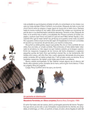 MINISTERIO DE EDUCACION,
CIENCIA
Y TECNOLOGIA
NAP
NUCLEOS DE
APRENDIZAJES PRIORITARIOS44
más probable es que la leyeran al beber el café y lo comentasen en los clubes. Los
veía con toda claridad. ¡Pobre Cuthfert!, murmurarían. ¡Después de todo no era mal
chico! Sonrió ante los elogios y luego siguió en busca de un baño turco. Siempre
había la misma multitud en las calles. ¡Qué extraño! No notaba sus mocasines de
piel de alce ni sus deshilachados calcetines alemanes. Tomaría un taxi. Después de
todo, no le vendría mal un baño y una afeitada. No. Primero comería. Un bistec con
papas y verdura: ¡qué fresco era todo! ¿Y qué era eso? Miel, ¡ámbar líquido y cho-
rreante! ¿Por qué le traían tanta? ¡Ja, ja! Nunca se la podría comer toda. ¿Lustre?
Por supuesto. Coloco el pie encima del cajón. El limpiabotas lo miró con curiosidad,
él recordó sus mocasines de piel de alce y se marchó a toda prisa.
¡Escucha! La veleta giraba, seguro que giraba. No, era un mero zumbido de sus
oídos. Eso era todo, un simple zumbido. Para entonces, el hielo debía haber reba-
sado la cerradura. Lo más seguro es que hubiera cubierto ya la bisagra superior.
Entre los resquicios musgosos de los troncos del techo empezaron a aparecer
pequeñas puntas de hielo. ¡Con qué lentitud crecían! No, no tan lentamente. Ahí
estaba otra nueva, y allí otra. Dos, tres, cuatro, aparecían demasiado de prisa para
poder contarlas. Ahí se habían juntado dos. Y allí se había unido una tercera. Ya no
quedaban resquicios. Se habían unido todas para formar una sábana.
Bueno, estaría acompañado. Si San Gabriel rompía alguna vez el silencio del
Norte, ellos estarían juntos, tomados de la mano, ante el gran trono blanco. Y Dios
los juzgaría. ¡Dios los juzgaría!
Luego, Percy Cuthfert cerró los ojos y se durmió.
Un paciente en disminución
Macedonio Fernández, en: Obras completas, Buenos Aires, Corregidor, 1989.
El señor Ga había sido tan asiduo, dócil y prolongado paciente del doctor Terapéu-
tica que ahora ya era sólo un pie. Extirpados sucesivamente los dientes, las amíg-
dalas, el estómago, un riñón, un pulmón, el bazo, el colon, ahora llegaba el valet del
 