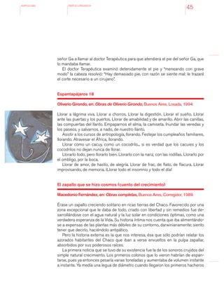 antologÍA TEXTOS LITERARIOS
45
señor Ga a llamar al doctor Terapéutica para que atendiera el pie del señor Ga, que
lo mandaba llamar.
El doctor Terapéutica examinó detenidamente el pie y “meneando con grave
modo” la cabeza resolvió: “Hay demasiado pie, con razón se siente mal: le trazaré
el corte necesario a un cirujano”.
Espantapájaros 18
Oliverio Girondo, en: Obras de Oliverio Girondo, Buenos Aires, Losada, 1994.
Llorar a lágrima viva. Llorar a chorros. Llorar la digestión. Llorar el sueño. Llorar
ante las puertas y los puertos. Llorar de amabilidad y de amarillo. Abrir las canillas,
las compuertas del llanto. Empaparnos el alma, la camiseta. Inundar las veredas y
los paseos, y salvarnos, a nado, de nuestro llanto.
Asistir a los cursos de antropología, llorando. Festejar los cumpleaños familiares,
llorando. Atravesar el África, llorando.
Llorar como un cacuy, como un cocodrilo... si es verdad que los cacuies y los
cocodrilos no dejan nunca de llorar.
Llorarlo todo, pero llorarlo bien. Llorarlo con la nariz, con las rodillas. Llorarlo por
el ombligo, por la boca.
Llorar de amor, de hastío, de alegría. Llorar de frac, de flato, de flacura. Llorar
improvisando, de memoria. ¡Llorar todo el insomnio y todo el día!
El zapallo que se hizo cosmos (cuento del crecimiento)
Macedonio Fernández, en: Obras completas, Buenos Aires, Corregidor, 1989.
Érase un zapallo creciendo solitario en ricas tierras del Chaco. Favorecido por una
zona excepcional que le daba de todo, criado con libertad y sin remedios fue de-
sarrollándose con el agua natural y la luz solar en condiciones óptimas, como una
verdadera esperanza de la Vida. Su historia íntima nos cuenta que iba alimentándo-
se a expensas de las plantas más débiles de su contorno, darwinianamente; siento
tener que decirlo, haciéndolo antipático.
Pero la historia externa es la que nos interesa, ésa que sólo podrían relatar los
azorados habitantes del Chaco que iban a verse envueltos en la pulpa zapallar,
absorbidos por sus poderosos raíces.
La primera noticia que se tuvo de su existencia fue la de los sonoros crujidos del
simple natural crecimiento. Los primeros colonos que lo vieron habrían de espan-
tarse, pues ya entonces pesaría varias toneladas y aumentaba de volumen instante
a instante. Ya medía una legua de diámetro cuando llegaron los primeros hacheros
 