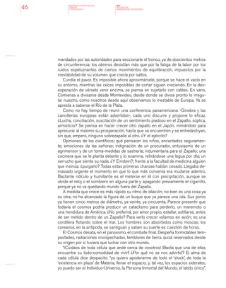 MINISTERIO DE EDUCACION,
CIENCIA
Y TECNOLOGIA
NAP
NUCLEOS DE
APRENDIZAJES PRIORITARIOS46
mandados por las autoridades para seccionarle el tronco, ya de doscientos metros
de circunferencia; los obreros desistían más que por la fatiga de la labor por los
ruidos espeluznantes de ciertos movimientos de equilibración, impuestos por la
inestabilidad de su volumen que crecía por saltos.
Cundía el pavor. Es imposible ahora aproximársele, porque se hace el vacío en
su entorno, mientras las raíces imposibles de cortar siguen creciendo. En la des-
esperación de vérselo venir encima, se piensa en sujetarlo con cables. En vano.
Comienza a divisarse desde Montevideo, desde donde se divisa pronto lo irregu-
lar nuestro, como nosotros desde aquí observamos lo inestable de Europa. Ya se
apresta a saberse el Río de la Plata.
Como no hay tiempo de reunir una conferencia panamericana -Ginebra y las
cancillerías europeas están advertidas-, cada uno discurre y propone lo eficaz.
¿Lucha, conciliación, suscitación de un sentimiento piadoso en el Zapallo, súplica,
armisticio? Se piensa en hacer crecer otro zapallo en el Japón, mimándolo para
apresurar al máximo su prosperación, hasta que se encuentren y se entredestryan,
sin que, empero, ninguno sobrezapalle al otro. ¿Y el ejército?
Opiniones de los científicos; qué pensaron los niños, encantados seguramen-
te; emociones de las señoras; indignación de un procurador, entusiasmo de un
agrimensor y de un toma-medidas de sastrería; indumentaria para el Zapallo; una
cocinera que se le planta delante y lo examina, retirándose una legua por día; un
serrucho que siente su nada. ¿Y Einstein?; frente a la facultad de medicina alguien
que insinúa: ¿purgarlo? Todas estas primeras chanzas habían cesado. Llegaba de-
masiado urgente el momento en que lo que más convenía era mudarse adentro.
Bastante ridículo y humillante es el meterse en él con precipitación, aunque se
olvide el reloj o el sombrero en alguna parte y apagando previamente el cigarrillo,
porque ya no va quedando mundo fuera del Zapallo.
A medida que crece es más rápido su ritmo de dilación; no bien es una cosa ya
es otra; no ha alcanzado la figura de un buque que ya parece una isla. Sus poros
ya tienen cinco metros de diámetro, ya veinte, ya cincuenta. Parece presentir que
todavía el cosmos podría producir un cataclismo para perderlo, un maremoto o
una hendidura de América. ¿No preferirá, por amor propio, estallar, astillarse, antes
de ser metido dentro de un Zapallo? Para verlo crecer volamos en avión; es una
cordillera flotando sobre el mar. Los hombres son absorbidos como moscas; los
coreanos, en la antípoda, se santiguan y saben su suerte es cuestión de horas.
El Cosmos desata, en el paroxismo, el combate final. Despeña formidables tem-
pestades, radiaciones insospechadas, temblores de tierra, quizá reservados desde
su origen por si tuviera que luchar con otro mundo.
“¡Cuidaos de toda célula que ande cerca de vosotros! ¡Basta que una de ellas
encuentre su todo-comodidad de vivir!! ¿Por qué no se nos advirtió? El alma de
cada célula dice despacito: “yo quiero apoderarme de todo el ‘stock’, de toda la
‘existencia en plaza’ de Materia, llenar el espacio, y, tal vez, los espacios siderales;
yo puedo ser el Individuo-Universo, la Persona Inmortal del Mundo, el latido único”.
 