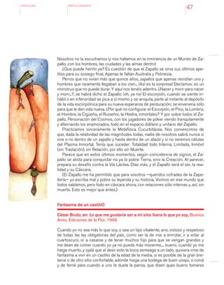 antologÍA TEXTOS LITERARIOS
47
Nosotros no la escuchamos ¡y nos hallamos en la inminencia de un Mundo de Za-
pallo, con los hombres, las ciudades y las almas dentro!
¿Que puede herirlo ya? Es cuestión de que el Zapallo se sirva sus últimos ape-
titos para su sosiego final. Apenas le faltan Australia y Polinesia.
Perros que no vivían más que quince años, zapallos que apenas resistían uno y
hombres que raramente llegaban a los cien... ¡Así es la sorpresa! Decíamos: es un
monstruo que no puede durar. Y aquí nos tenéis adentro. ¿Nacer y morir para nacer
y morir...?, se habrá dicho el Zapallo: ¡oh, ya no! El escorpión, cuando se siente in-
hábil o en inferioridad se pica a sí mismo y se aniquila, parte al instante al depósito
de la vida escorpiónica para su nueva esperanza de perduración; se envenena sólo
para que le den vida nueva. ¿Por qué no configurar el Escorpión, el Pino, la Lombriz,
el Hombre, la Cigüeña, el Ruiseñor, la Hiedra, inmortales? Y por sobre todos el Za-
pallo, Personación del Cosmos, con los jugadores de póker viendo tranquilamente
y alternando los enamorados, todo en el espacio diáfano y unitario del Zapallo.
Practicamos sinceramente la Metafísica Cucurbitácea. Nos convencimos de
que, dada la relatividad de las magnitudes todas, nadie de nosotros sabrá nunca si
vive o no dentro de un zapallo y hasta dentro de un ataúd y si no seremos células
del Plasma Inmortal. Tenía que suceder: Totalidad todo Interna, Limitada, Inmóvil
(sin Traslación), sin Relación, por ello sin Muerte.
Parece que en estos últimos momentos, según coincidencia de signos, el Za-
pallo se alista para conquistar no ya la pobre Tierra, sino la Creación. Al parecer,
prepara su desafío contra la Vía Láctea. Días más, y el Zapallo será el ser, la rea-
lidad y su Cáscara.
(El Zapallo me ha permitido que para vosotros —queridos cofrades de la Zapa-
llería— yo escriba mal y pobre su leyenda y su historia. Vivimos en ese mundo que
todos sabíamos, pero todo en cáscara ahora, con relaciones sólo internas y, así, sin
muerte. Esto es mejor que antes.)
Fantasma de un castiliO
César Bruto, en: Lo que me gustaría ser a mí sino fuera lo que yo soy, Buenos
Aires, Ediciones de la Flor, 1996.
Cuando yo no sea más lo que soy, o sea un tipo vibalente, ano, vistoso y respetoso
de todas las ley obligatorias del paíx, como ser la de irse a enrrolar, ir a votar al
cuartoscuro, or a casarse y de tener muchos hijo para que se vengan grandes y
me dean de comer cuando yo ya no pueda más moverme..., bueno, cuando yo me
haiga muerto, y ojalá que al desir esto la boca semeaga a un lado, quisiera irme de
fantasma a vivir en un castilio de la edad de la media, si es posible de la gran bre-
tania o de otro sitio confortable, adonde haiga una bodega de buen uisqui, o coniá
y de ferné para cuando a uno le duela la pansa, que disen ques bueno tomarse
 