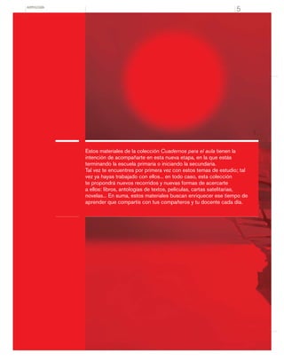 ANTOLOGÍA
5
Estos materiales de la colección Cuadernos para el aula tienen la
intención de acompañarte en esta nueva etapa, en la que estás
terminando la escuela primaria o iniciando la secundaria.
Tal vez te encuentres por primera vez con estos temas de estudio; tal
vez ya hayas trabajado con ellos... en todo caso, esta colección
te propondrá nuevos recorridos y nuevas formas de acercarte
a ellos: libros, antologías de textos, películas, cartas satelitarias,
novelas... En suma, estos materiales buscan enriquecer ese tiempo de
aprender que compartís con tus compañeros y tu docente cada día.
 
