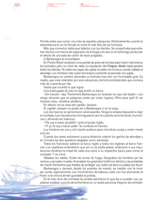MINISTERIO DE EDUCACION,
CIENCIA
Y TECNOLOGIA
NAP
NUCLEOS DE
APRENDIZAJES PRIORITARIOS50
Florida antes que comer uno más de aquellos adoquines. Efectivamente, cuando lo
desembarcaron en la Florida se sintió el más feliz de los hombres.
Más que comerlos, había que tallarlos con los dientes. Se sospechaba que esta-
ban hechos con harina de caparazón de tortuga y al caer en el estómago producían
el efecto de una bala de cañón de doce pulgadas.
A Barbanegra le encantaban.
En Puerto Royal compraron una partida de polvo de hornear para hacer más livianos
los buñuelos, pero no sirvió de nada. La tripulación del Chápiro Verde había perdido
todos los dientes. Ya nadie era capaz de sujetar el sable con la boca cuando saltaba al
abordaje. Los hombres más rudos terminaron comiendo el pescado con pajita.
Barbanegra, en cambio, devoraba un buñuelo tras otro con formidable gula. Su
madre, que vivía retándolo por esos atracones, terminó prohibiéndole que comiera
más de cuarenta por día.
Hasta que sucedió lo que sigue.
Una madrugada de julio el vigía avistó un barco.
—Es francés –dijo Trementina Barbanegra sin levantar los ojos del tejido—. Les
vengo diciendo que es peligroso andar por estos lugares. ¡Pero para qué! Si me
hicieran caso... etcétera, etcétera...
En efecto: era la nave del capitán Jampier.
El capitán Jampier no podía ver a Barbanegra ni en la sopa.
Los dos barcos se aproximaron amenazantes. Ninguno estaba dispuesto a regir
el combate. Las tripulaciones hormiguearon por la cubierta amontonando municio-
nes y afinando los trabucos.
—¡Te voy a hacer picadillo! –gritó el pirata inglés.
—¡Y yo te voy a hacer paté! –le contestó el francés.
Los hombres de uno y otro bando aullaron para infundirse coraje y meter miedo
a la vez.
Cuando las naves estuvieron a poca distancia volaron los garfios de abordaje y
en minutos las dos quedaron pegadas como siamesas.
Todos los franceses saltaron al barco inglés y todos los ingleses al barco fran-
cés. Los capitanes entendieron que así no se podía pelear. ordenaron a sus tripu-
laciones dividirse; la mitad de cada una volvió a su respectivo barco para iniciar el
combate. Y se inició.
Silbaban los sables. Tosían las armas de fuego. Sangraban los hombres por las
narices y escupían muelas. Arreciaban los graznidos histéricos del loro y las protestas
de mamá Trementina que trataba de proteger sus ovillos de lana. ¡La pelea era feroz!
Barbanegra y Jampier, desde los puentes de mando, se medían con la mira-
da. Lenta, sigilosamente, con movimientos de babosa, cada uno fue acercando la
mano a la cintura donde guardaba la pistola.
En lo más recio del combate los piratas advirtieron lo que iba a suceder: sus ca-
pitanes estaban a punto de enfrentarse en un duelo personal. Dejaron de combatir.
 