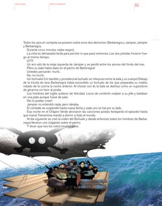 antologÍA TEXTOS LITERARIOS
51
Todos los ojos en compota se posaron sobre esos dos demonios: Barbanegra y Jampier, Jampier
y Barbanegra.
Durante cinco minutos nadie respiró.
La vista es demasiado lerda para percibir lo que pasó entonces. Las dos pistolas hicieron fue-
go al mismo tiempo.
¡¿Y?!
Un aro voló de la oreja izquierda de Jampier y se perdió entre los atunes del fondo del mar.
¡Pero su bala había dado en el pecho de Barbinegra!
Ustedes pensarán: murió.
No, no murió.
¡Un buñuelo! ¡Un bendito y providencial buñuelo se interpuso entre la bala y su cuerpo! Debajo
de la tricota de lana Barbanegra había escondido un buñuelo de los que preparaba su madre,
robado de la cocina la noche anterior. Al chocar con él, la bala se deshizo como un supositorio
de glicerina sin herir al pirata.
Los hombres del inglés aullaron de felicidad. Locos de contento vivaban a su jefe y bailaban
en una pata aunque fuese de palo.
¡No lo podían creer!
Jampier no entendió nada, pero rabiaba.
El combate se suspendió hasta nueva fecha y cada uno se fue por su lado.
Esa noche en el Chápiro Verde atronaron las canciones piratas festejando el episodio hasta
que mamá Trementina mandó a dormir a todo el mundo.
Al día siguiente se creó la orden del Buñuelo y desde entonces todos los hombres de Barba-
negra llevaron uno colgando sobre el pecho.
Y dicen que eso los volvió invulnerables.
 