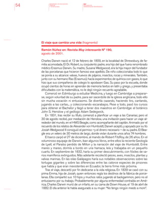 MINISTERIO DE EDUCACION,
CIENCIA
Y TECNOLOGIA
NAP
NUCLEOS DE
APRENDIZAJES PRIORITARIOS54
El viaje que cambia una vida (fragmento)
Ramón Núñez en: Revista Muy interesante N° 190,
agosto de 2001.
Charles Darwin nació el 12 de febrero de 1809, en la localidad de Shrewsbury, de fa-
milia acomodada. El Dr. Robert, su corpulento padre, era hijo del que fuera renombrado
médico Erasmus Darwin. Su madre, Susana Wedgwood, era la hija mayor del fundador
de las porcelanas que hicieron famoso ese apellido. De niño coleccionaba todo lo que
se ponía a su alcance: valvas, huevos de pájaros, insectos, rocas y minerales. También,
junto con su hermano Ras (Erasmus), hacía experimentos de química con gases, lo que
hizo que sus compañeros de colegio lo apodasen Gas. Su paso por la escuela, donde
ocupó cientos de horas en aprender de memoria textos en latín y griego, y presentaba
dificultades con la matemática, no le dejó ningún recuento agradable.
Comenzó en Edimburgo a estudiar Medicina, y luego en Cambridge a preparar-
se, según voluntad de su padre, para ser sacerdote de la iglesia anglicana, todo ello
sin mucha vocación ni entusiasmo. Se divertía cazando, haciendo tiro, cantando,
jugando a las cartas... y coleccionando escarabajos. Pese a todo, pasó los cursos
para obtener el Bachelor y llegó a tener dos maestros en Cambridge: el botánico
John S. Henslow y el geólogo Adam Sedegwick.
En 1831, tras recibir su título, comenzó a planificar un viaje a las Canarias; pero el
30 de agosto recibió, por mediación de Henslow, una invitación para hacer un viaje al-
rededor del mundo, en el HMS Beagle, como acompañante del capitán. Animado por el
recuerdo de los relatos de Alexander von Humboldt, Darwin aceptó, y apoyado por su tío
Josiah Wedgwood II consiguió el permiso –y el dinero necesario – de su padre. El Bea-
gle era un velero de 30 metros de largo, donde vivían durante unos años 74 hombres.
El barco zarpó el 27 de diciembre, al mando de Robert FitzRoy, de 26 años. En el
voluminoso equipaje de Darwin, iban algunos libros, entre ellos la reciente Geología
de Lyell, el Paraíso perdido de Milton y la narración del viaje de Humboldt. Entre
mareo y mareo, dormía a bordo en una hamaca, leía y trabajaba en un pequeño
cuarto. En septiembre de 1832, haría su primer descubrimiento, con fósiles de va-
rios mamíferos extinguidos. Más adelante recolectó peces, aves, insectos, plantas y
valvas marinas. En las islas Galápagos haría sus notables observaciones sobre las
tortugas gigantes y sobre las diferencias entre las catorce especies de pinzones
que había y que eran inexistentes en Ecuador, la tierra firme más próxima.
Tras el viaje, descartó por fin dedicarse a la vida religiosa. En 1839 se casó con su
prima Emma, hija de Josiah, quien entonces regía los destinos de la fábrica de porce-
lanas. Ella compartió sus 10 hijos y muchos ratos jugando al backgammon, pero no el
entusiasmo por su trabajo. Probablemente por alguna enfermedad contraída en Amé-
rica, Charles Darwin murió de un infarto, en su cama de Down House, el 19 de abril de
1882. El día anterior le había asegurado a su mujer: “No tengo ningún miedo a morir”.
 