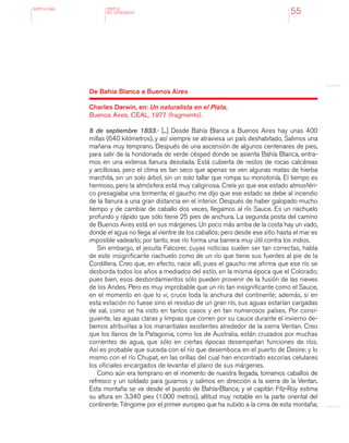 antologÍA
55
De Bahía Blanca a Buenos Aires
Charles Darwin, en: Un naturalista en el Plata,
Buenos Aires, CEAL, 1977 (fragmento).
8 de septiembre 1833.- [...] Desde Bahía Blanca a Buenos Aires hay unas 400
millas (640 kilómetros), y así siempre se atraviesa un país deshabitado. Salimos una
mañana muy temprano. Después de una ascensión de algunos centenares de pies,
para salir de la hondonada de verde césped donde se asienta Bahía Blanca, entra-
mos en una extensa llanura desolada. Está cubierta de restos de rocas calcáreas
y arcillosas, pero el clima es tan seco que apenas se ven algunas matas de hierba
marchita, sin un solo árbol, sin un solo tallar que rompa su monotonía. El tiempo es
hermoso, pero la atmósfera está muy caliginosa. Creía yo que ese estado atmosféri-
co presagiaba una tormenta; el gaucho me dijo que ese estado se debe al incendio
de la llanura a una gran distancia en el interior. Después de haber galopado mucho
tiempo y de cambiar de caballo dos veces, llegamos al río Sauce. Es un riachuelo
profundo y rápido que sólo tiene 25 pies de anchura. La segunda posta del camino
de Buenos Aires está en sus márgenes. Un poco más arriba de la costa hay un vado,
donde el agua no llega al vientre de los caballos; pero desde ese sitio hasta el mar es
imposible vadearlo; por tanto, ese río forma una barrera muy útil contra los indios.
Sin embargo, el jesuita Falcorer, cuyas noticias suelen ser tan correctas, habla
de este insignificante riachuelo como de un río que tiene sus fuentes al pie de la
Cordillera. Creo que, en efecto, nace allí, pues el gaucho me afirma que ese río se
desborda todos los años a mediados del estío, en la misma época que el Colorado;
pues bien, esos desbordamientos sólo pueden provenir de la fusión de las nieves
de los Andes. Pero es muy improbable que un río tan insignificante como el Sauce,
en el momento en que lo vi, cruce toda la anchura del continente; además, si en
esta estación no fuese sino el residuo de un gran río, sus aguas estarían cargadas
de sal, como se ha visto en tantos casos y en tan numerosos países. Por consi-
guiente, las aguas claras y limpias que corren por su cauce durante el invierno de-
bemos atribuirlas a los manantiales existentes alrededor de la sierra Ventan. Creo
que los llanos de la Patagonia, como los de Australia, están cruzados por muchas
corrientes de agua, que sólo en ciertas épocas desempeñan funciones de ríos.
Así es probable que suceda con el río que desemboca en el puerto de Desire; y lo
mismo con el río Chupat, en las orillas del cual han encontrado escorias celulares
los oficiales encargados de levantar el plano de sus márgenes.
Como aún era temprano en el momento de nuestra llegada, tomamos caballos de
refresco y un soldado para guiarnos y salimos en dirección a la sierra de la Ventan.
Esta montaña se ve desde el puesto de Bahía-Blanca; y el capitán Fitz-Roy estima
su altura en 3.340 pies (1.000 metros), altitud muy notable en la parte oriental del
continente. Téngome por el primer europeo que ha subido a la cima de esta montaña;
TEXTOS
NO LITERARIOS
 