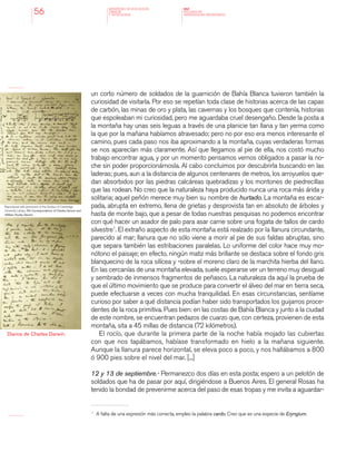 MINISTERIO DE EDUCACION,
CIENCIA
Y TECNOLOGIA
NAP
NUCLEOS DE
APRENDIZAJES PRIORITARIOS56
un corto número de soldados de la guarnición de Bahía Blanca tuvieron también la
curiosidad de visitarla. Por eso se repetían toda clase de historias acerca de las capas
de carbón, las minas de oro y plata, las cavernas y los bosques que contenía, historias
que espoleaban mi curiosidad, pero me aguardaba cruel desengaño. Desde la posta a
la montaña hay unas seis leguas a través de una planicie tan llana y tan yerma como
la que por la mañana habíamos atravesado; pero no por eso era menos interesante el
camino, pues cada paso nos iba aproximando a la montaña, cuyas verdaderas formas
se nos aparecían más claramente. Así que llegamos al pie de ella, nos costó mucho
trabajo encontrar agua, y por un momento pensamos vernos obligados a pasar la no-
che sin poder proporcionárnosla. Al cabo concluimos por descubrirla buscando en las
laderas; pues, aun a la distancia de algunos centenares de metros, los arroyuelos que-
dan absorbidos por las piedras calcáreas quebradizas y los montones de piedrecillas
que las rodean. No creo que la naturaleza haya producido nunca una roca más árida y
solitaria; aquel peñón merece muy bien su nombre de hurtado. La montaña es escar-
pada, abrupta en extremo, llena de grietas y desprovista tan en absoluto de árboles y
hasta de monte bajo, que a pesar de todas nuestras pesquisas no podemos encontrar
con qué hacer un asador de palo para asar carne sobre una fogata de tallos de cardo
silvestre1
. El extraño aspecto de esta montaña está realzado por la llanura circundante,
parecido al mar; llanura que no sólo viene a morir al pie de sus faldas abruptas, sino
que separa también las estribaciones paralelas. Lo uniforme del color hace muy mo-
nótono el paisaje; en efecto, ningún matiz más brillante se destaca sobre el fondo gris
blanquecino de la roca silícea y -sobre el moreno claro de la marchita hierba del llano.
En las cercanías de una montaña elevada, suele esperarse ver un terreno muy desigual
y sembrado de inmensos fragmentos de peñasco. La naturaleza da aquí la prueba de
que el último movimiento que se produce para convertir el álveo del mar en tierra seca,
puede efectuarse a veces con mucha tranquilidad. En esas circunstancias, sentíame
curioso por saber a qué distancia podían haber sido transportados los guijarros proce-
dentes de la roca primitiva. Pues bien: en las costas de Bahía Blanca y junto a la ciudad
de este nombre, se encuentran pedazos de cuarzo que, con certeza, provienen de esta
montaña, sita a 45 millas de distancia (72 kilómetros).
El rocío, que durante la primera parte de la noche había mojado las cubiertas
con que nos tapábamos, habíase transformado en hielo a la mañana siguiente.
Aunque la llanura parece horizontal, se eleva poco a poco, y nos hallábamos a 800
ó 900 pies sobre el nivel del mar. [...]
12 y 13 de septiembre.- Permanezco dos días en esta posta; espero a un pelotón de
soldados que ha de pasar por aquí, dirigiéndose a Buenos Aires. El general Rosas ha
tenido la bondad de prevenirme acerca del paso de esas tropas y me invita a aguardar-
1 	
A falta de una expresión más correcta, empleo la palabra cardo. Creo que es una especie de Eryngium.
Diarios de Charles Darwin.
Reproduced with permission of the Syndics of Cambridge
University Library, The Correspondence of Charles Darwin and
William Huxley Darwin.
 