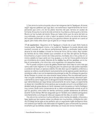 antologÍA
59
[...] de cerrar la noche a la posta, sita en las márgenes del río Tapalguen. Al cenar,
según algunas palabras que oigo decir, me estremezco repentinamente de horror
pensando que como uno de los platos favoritos del país: ternera sin acabar de
formarse. Era puma: la carne de este animal es muy blanca y tiene gusto a ternera.
Mucho se han burlado del doctor Shaw por haber dicho que «la carne del león es
muy estimada y que por su color y sabor se parece mucho a la carne de ternera».
Así sucede ciertamente con el puma. Los gauchos difieren de opinión en cuanto al
jaguar; pero todos ellos dicen que el gato es un manjar excelente.
17 de septiembre.- Seguimos el río Tapalguen a través de un país fértil, hasta la
novena posta. Tapalguen mismo, o la ciudad de Tapalguen (si puede dársele este
nombre) consiste en una llanura perfectamente plana y sembrada hasta donde
alcanza la vista de toldos o chozas en forma de horno, de los indios. Aquí residen
las familias de los indios aliados que combaten en las filas del ejército de Rosas.
Encontramos un gran número de indias jóvenes, montadas dos o tres juntas en un
mismo caballo; la mayor parte son muy guapas, y su tez tan fresca podría tomarse
por el emblema de la salud. Además de los toldos, hay allí tres ranchos: uno lo ha-
bita el comandante, y los otros dos unos españoles con pequeñas tiendas.
Por fin puedo comprar un poco de galleta. Desde hace varios días no como más que
carne; este nuevo régimen no me disgusta, pero me parece que sólo podría soportarlo
a condición de hacer un ejercicio violento. He oído decir que en Inglaterra, enfermos a
quienes se ordena una alimentación exclusivamente animal, apenas pueden decidirse a
someterse a ella, ni aun con la esperanza de prolongar la vida. Sin embargo, los gauchos
de las Pampas no comen sino vaca durante meses enteros. Pero he observado que to-
man una gran cantidad de grasa, que es de naturaleza menos animal y aborrecen parti-
cularmente la carne magra como la del agutí. El doctor Richardson3
, ha notado también
que «alimentándose por largo tiempo exclusivamente de carne magra, se experimenta
un deseo tan irresistible de comer gordura, que se puede consumir una cantidad consi-
derable hasta de grasa oleosa, sin sentir náuseas»; esto me parece un hecho fisiológico
muy curioso. Quizá como consecuencia de su dieta exclusivamente animal, es por lo
que los gauchos, como todos los demás carnívoros, pueden abstenerse de alimento
durante mucho tiempo. Me han asegurado que en Tandeel unos soldados persiguieron
voluntariamente a una tropa de indios por espacio de tres días, sin comer ni beber.
He visto en los comercios muchos artículos, como mantas de caballo, cinturones y
ligas, tejidos por las mujeres indias. Los dibujos son muy bonitos, y brillantes los colo-
res. El trabajo de las ligas es tan perfecto, que un negociante inglés de Buenos Aires
me sostenía que habrían sido fabricadas en Inglaterra; para convencerle fue preciso
enseñarle que las bellotas estaban adheridas con trozos de nervios hendidos.
TEXTOS
NO LITERARIOS
3 	
Fauna Boreall-Americana, tomo I, pág. 35.
 