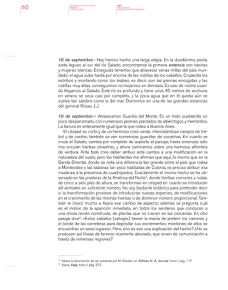 MINISTERIO DE EDUCACION,
CIENCIA
Y TECNOLOGIA
NAP
NUCLEOS DE
APRENDIZAJES PRIORITARIOS60
18 de septiembre.- Hoy hemos hecho una larga etapa. En la duodécima posta,
siete leguas al sur del río Salado, encontramos la primera estancia con bestias
y mujeres blancas. Enseguida tenemos que atravesar varias millas del país inun-
dado; el agua sube hasta por encima de las rodillas de los caballos. Cruzando los
estribos y montando como los árabes, es decir, con las piernas encogidas y las
rodillas muy altas, conseguimos no mojarnos en demasía. Es casi de noche cuan-
do llegamos al Salado. Este río es profundo y tiene unos 40 metros de anchura;
en verano se seca casi por completo, y la poca agua que en él queda aún se
vuelve tan salobre como la del mar. Dormimos en una de las grandes estancias
del general Rosas. [...]
19 de septiembre.-- Atravesamos Guardia del Monte. Es un lindo pueblecillo un
poco desparramado, con numerosos jardines plantados de albérchigos y membrillos.
La llanura es enteramente igual que la que rodea a Buenos Aires.
El césped es corto y de un hermoso color verde, intercalándose campos de tré-
bol y de cardos; también se ven numerosas guaridas de viscachas. En cuanto se
cruza el Salado, cambia por completo de aspecto el paisaje; hasta entonces sólo
nos circuían hierbas silvestres, y ahora caminamos sobre una hermosa alfombra
de verdura. Ante todo creo deber atribuir este cambio a una modificación en la
naturaleza del suelo; pero los habitantes me afirman que aquí, lo mismo que en la
Banda Oriental, donde se nota una diferencia tan grande entre el país que rodea
a Montevideo y las sabanas tan poco habitadas de Colonia, es preciso atribuir esa
mudanza a la presencia de cuadrúpedos. Exactamente el mismo hecho se ha ob-
servado en las praderas de la América del Norte4
, donde hierbas comunes y rudas,
de cinco a seis pies de altura, se transforman en césped en cuanto se introducen
allí animales en suficiente número. No soy bastante botánico para pretender decir
si la transformación proviene de introducirse nuevas especies, de modificaciones
en el crecimiento de las mismas hierbas o de disminuir número proporcional. Tam-
bién le chocó mucho a Azara ese cambio de aspecto; además se pregunta cuál
es el motivo de la aparición inmediata, en todos los senderos que conducen a
una choza recién construida, de plantas que no crecen en las cercanías. En otro
pasaje dice5
: «Estos caballos (salvajes) tienen la manía de preferir los caminos y
el borde de las carreteras para depositar sus excrementos; montones de ellos se
encuentran en esos lugares». Pero, ¿no es eso una explicación del hecho? ¿No se
producen así líneas de terreno ricamente abonado, que sirven de comunicación a
través de inmensas regiones?
4 	
Véase la descripción de las praderas por M. Atwater, en Sillman N. A. Journal, tomo I, pág. 117
5 	
Azara, Viaje, tomo I, pág. 373.
 