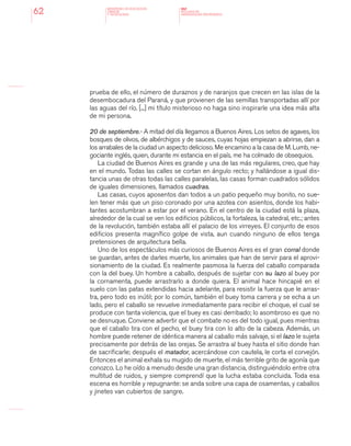 MINISTERIO DE EDUCACION,
CIENCIA
Y TECNOLOGIA
NAP
NUCLEOS DE
APRENDIZAJES PRIORITARIOS62
prueba de ello, el número de duraznos y de naranjos que crecen en las islas de la
desembocadura del Paraná, y que provienen de las semillas transportadas allí por
las aguas del río. [...] mi título misterioso no haga sino inspirarle una idea más alta
de mi persona.
20 de septiembre.- A mitad del día llegamos a Buenos Aires. Los setos de agaves, los
bosques de olivos, de albérchigos y de sauces, cuyas hojas empiezan a abrirse, dan a
los arrabales de la ciudad un aspecto delicioso. Me encamino a la casa de M. Lumb, ne-
gociante inglés, quien, durante mi estancia en el país, me ha colmado de obsequios.
La ciudad de Buenos Aires es grande y una de las más regulares, creo, que hay
en el mundo. Todas las calles se cortan en ángulo recto; y hallándose a igual dis-
tancia unas de otras todas las calles paralelas, las casas forman cuadrados sólidos
de iguales dimensiones, llamados cuadras.
Las casas, cuyos aposentos dan todos a un patio pequeño muy bonito, no sue-
len tener más que un piso coronado por una azotea con asientos, donde los habi-
tantes acostumbran a estar por el verano. En el centro de la ciudad está la plaza,
alrededor de la cual se ven los edificios públicos, la fortaleza, la catedral, etc.; antes
de la revolución, también estaba allí el palacio de los virreyes. El conjunto de esos
edificios presenta magnífico golpe de vista, aun cuando ninguno de ellos tenga
pretensiones de arquitectura bella.
Uno de los espectáculos más curiosos de Buenos Aires es el gran corral donde
se guardan, antes de darles muerte, los animales que han de servir para el aprovi-
sionamiento de la ciudad. Es realmente pasmosa la fuerza del caballo comparada
con la del buey. Un hombre a caballo, después de sujetar con su lazo al buey por
la cornamenta, puede arrastrarlo a donde quiera. El animal hace hincapié en el
suelo con las patas extendidas hacia adelante, para resistir la fuerza que le arras-
tra, pero todo es inútil; por lo común, también el buey toma carrera y se echa a un
lado, pero el caballo se revuelve inmediatamente para recibir el choque, el cual se
produce con tanta violencia, que el buey es casi derribado; lo asombroso es que no
se desnuque. Conviene advertir que el combate no es del todo igual, pues mientras
que el caballo tira con el pecho, el buey tira con lo alto de la cabeza. Además, un
hombre puede retener de idéntica manera al caballo más salvaje, si el lazo le sujeta
precisamente por detrás de las orejas. Se arrastra al buey hasta el sitio donde han
de sacrificarle; después el matador, acercándose con cautela, le corta el corvejón.
Entonces el animal exhala su mugido de muerte, el más terrible grito de agonía que
conozco. Lo he oído a menudo desde una gran distancia, distinguiéndolo entre otra
multitud de ruidos, y siempre comprendí que la lucha estaba concluida. Toda esa
escena es horrible y repugnante: se anda sobre una capa de osamentas, y caballos
y jinetes van cubiertos de sangre.
 