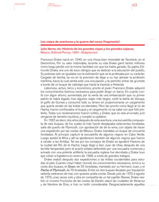 antologÍA
63
Los viajes de aventuras y la guerra del corso (fragmento)
Julio Verne, en: Historia de los grandes viajes y los grandes viajeros,
México, Editoral Porrúa, 1991. (Adaptación)
Francisco Drake nació en 1540, en una choza bien miserable de Tavistock, en el
Devonshire, Por su valor indomable, durante su vida Drake ganó tantos millones
como luego perdió con la misma facilidad con que los había ganado. Su padre, Ed-
mundo Drake, era uno de esos clérigos que se dedican a la educación del pueblo.
Su pobreza solo se igualaba con la estimación que se le profesaba por su carácter.
Cargado de familia, se vio en la precisión de dejar a su hijo abrazar la profesión
marítima, hacia la cual sentía este una viva pasión, y le permitió entrar de grumete
a bordo de un buque de cabotaje que hacía la travesía a Holanda.
Laborioso, activo, terco y económico, pronto el joven Francisco Drake adquirió
los conocimientos teóricos necesarios para poder dirigir un barco. En cuanto con-
tó con algún ahorro, aumentado por la venta de una embarcación que su primer
patrón le había legado, hizo algunos viajes más largos, visitó la bahía de Vizcaya,
el golfo de Guinea y consumió todo su dinero en proporcionarse un cargamento
que quería vender en las Indias occidentales. Pero tan pronto como llegó al río de
Hacha, fueron confiscados el buque y el cargamento no se sabe con qué fútil pre-
texto. Todas sus reclamaciones fueron nútiles, y Drake, que se veía arruinado, juró
vengarse de tamaña injusticia, y cumplió su palabra.
En 1567, es decir, dos años después de esta aventura, una escuadrilla compues-
ta de seis buques, de los cuales el más fuerte desplazaba setecientas toneladas,
salía del puerto de Plymouth, con aprobación de de la reina, con objeto de hacer
una expedición por las costas de México. Drake mandaba un buque de cincuenta
toneladas. Al principio capturó la escuadrilla de algunos negros en Cabo Verde.
Luego asedió la Mina y allí se apoderaron también de algunos negros que fueron
a vender a las Antillas. Tal vez por los consejos de Drake se apoderó Haxkins de
la ciudad del Río de la Hacha; luego llegó a San Juan de Ulúa, después de una
terrible tempestad; pero el puerto estaba defendido por una escuadra numerosa y
armado con una potente artillería; la escuadra inglesa fue derrotada y Drake tuvo
que volver a Inglaterra en enero de 1568, a costa de grandes trabajos.
Drake realizó después dos expediciones a las Indias occidentales para estu-
diar el país. Cuando creyó haber reunido los conocimientos necesarios, armó a su
costa dos buques, el Swan, de 25 toneladas, mandado por su hermano Juan, y el
Pacha of Plymouth, de 70 toneladas. Entre los dos buques llevaban por tripulación
setenta veteranos de mar, con quienes podía contar. Desde julio de 1572 a agosto
de 1573, unas veces solo y otra en compañía de un tal capitán Rawse, Drake rea-
lizó un crucero fructuoso de las costas de Darién; atacó las ciudades de Veracruz
y de Nombre de Dios, e hizo un botín considerable. Desgraciadamente aquellas
TEXTOS
NO LITERARIOS
 