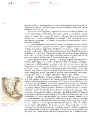 MINISTERIO DE EDUCACION,
CIENCIA
Y TECNOLOGIA
NAP
NUCLEOS DE
APRENDIZAJES PRIORITARIOS64
excursiones fueron acompañadas de muchas crueldades y actos de violencia que hoy
avergonzarían, pero no insistiremos sobre los actos de piratería y de barbarie que tan
frecuentes eran en el siglo XVI.
Después de haber cooperado a reprimir la sublevación de Irlanda, Drake, cuyo
nombre comenzaba a ser conocido, se hizo presentar a la reina Isabel, a la cual
expuso el proyecto de ir a asolar las costas occidentales de la América del Sur,
pasando por el estrecho de Magallanes, y consiguió el título de almirante, que le
confiara una escuadra de cinco buques, en la cual se embarcaron ciento setenta
marineros escogidos.
El 15 de noviembre de 1577, Francisco Drake salió de Plymouth, trabó relacio-
nes con los moros de Mogador, hizo algunas capturas de poca importancia antes
de llegar a las islas de Cabo Verde, donde tomó provisiones, y tardó cincuenta y
seis días en atravesar el Atlántico y ganar la costa del Brasil. Siguió la línea de la
costa hasta el estero de la Plata, donde hizo provisiones de agua, llegó a la bahía
de las Focas, en Patagonia, traficó con los salvajes y mató un gran número de pá-
jaros bobos y lobos marinos, para el abastecimiento de los buques.
“Algunos patagones que se vieron el 13 de mayo un poco más debajo de la
bahía de las Focas”, dice la redacción original, “llevaban en la cabeza una especie
de cuerno, y casi todos usaban, en vez de sombreros, hermosas plumas de aves.
Tenían también el rostro pintado de muchos y diversos colores, y cada uno llevaba
un arco en la mano, con el cual cada vez que tiraban lanzaban dos flechas. Son
hombres muy ágiles, los que nosotros hemos podido ver, bastante entendidos en
el arte de la guerra, porque se mantenían en buen orden marchando y avanzando,
y aunque eran muy pocos hombres aparentaban estar en gran número.”
Charton, en sus Viajeros antiguos y modernos, hace notar que Drake no insiste
en lo de la estatura extraordinaria que Magallanes había atribuido a los patagones.
Hay, sin embargo, para esto algunas razones. En Patagonia existe más de una tribu,
y la descripción que Drake hace aquí de los salvajes que encontró no se parece en
nada a la que hace Pigafetta de los patagones del puerto de San Julián. Si, como
hoy parece probado, existe una raza de hombre de elevada estatura, su residen-
cia está en la orilla del estrecho, en el extremo meridional de la Patagonia, y no a
quince días de navegación del puerto Deseado, a donde Drake llegó el 2 de junio.
Al día siguiente fondeó en la ensenada de San Julián, donde encontró una horca
levantada en otro tiempo por Magallanes para castigar a algunos rebeldes de su
tripulación. Drake escogió este sitio para desembarazarse de uno de sus capitanes,
llamado Dougthy, acusado desde hacía mucho tiempo de traición y conjura, y que
en varias empresas se había separado de la escuadra. Algunos marineros confesa-
ron que habían sido solicitados por él para unírsele y deshacer el viaje, y fue con-
victo del crimen de rebelión y sedición, y, según las leyes de Inglaterra, condenado
por un Consejo de guerra a ser decapitado. Esta sentencia fue inmediatamente
ejecutada, aun cuando Dougthy protestó enérgicamente de su inocencia hasta
Mapa de la Patagonia, mediados de
siglo XIX.
 