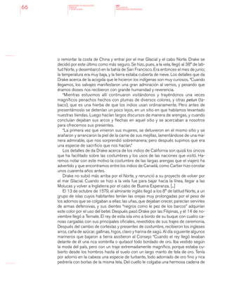 MINISTERIO DE EDUCACION,
CIENCIA
Y TECNOLOGIA
NAP
NUCLEOS DE
APRENDIZAJES PRIORITARIOS66
o remontar la costa de China y entrar por el mar Glacial y el cabo Norte. Drake se
decidió por este último como más seguro. Se hizo, pues, a la vela, llegó al 38° de lati-
tud Norte, y desembarcó en la bahía de San Francisco. Era entonces el mes de junio;
la temperatura era muy baja, y la tierra estaba cubierta de nieve. Los detalles que da
Drake acerca de la acogida que le hicieron los indígenas son muy curiosos. “Cuando
llegamos, los salvajes manifestaron una gran admiración al vernos, y pesando que
éramos dioses nos recibieron con grande humanidad y reverencia.
“Mientras estuvimos allí continuaron visitándonos y trayéndonos una veces
magníficos penachos hechos con plumas de diversos colores, y otras petun (ta-
baco), que es una hierba de que los indios usan ordinariamente. Pero antes de
presentárnoslo se detenían un poco lejos, en un sitio en que habíamos levantado
nuestras tiendas. Luego hacían largos discursos de manera de arengas, y cuando
concluían dejaban sus arcos y flechas en aquel sitio y se acercaban a nosotros
para ofrecernos sus presentes.
“La primera vez que vinieron sus mujeres, se detuvieron en el mismo sitio y se
arañaron y arrancaron la piel de la carne de sus mejillas, lamentándose de una ma-
nera admirable, que nos sorprendió sobremanera; pero después supimos que era
una especie de sacrificio que nos hacían.”
Los detalles de da Drake acerca de los indios de California son quizá los únicos
que ha facilitado sobre las costumbres y los usos de las naciones que visitó. Ha-
remos notar con este motivo la costumbre de las largas arengas que el viajero ha
advertido y que encontramos entre los indios de Canadá, como Cartier hizo constar
unos cuarenta años antes.
Drake no subió más arriba por el Norte, y renunció a su proyecto de volver por
el mar Glacial. Cuando se hizo a la vela fue para bajar hacia la línea, llegar a las
Molucas y volver a Inglaterra por el cabo de Buena Esperanza. [...]
El 13 de octubre de 1579, el almirante inglés llegó a los 8° de latitud Norte, a un
grupo de islas cuyos habitantes tenían las orejas muy prolongadas por el peso de
los adornos que se colgaban a ellas; las uñas, que dejaban crecer, parecían servirles
de armas defensivas, y sus dientes “negros como le pez de los barcos” adquirían
este color por el uso del betel. Después pasó Drake por las Filipinas, y el 14 de no-
viembre llegó a Ternate. El rey de esta isla vino a bordo de su buque con cuatro ca-
noas cargadas con sus principales oficiales, revestidos de sus trajes de ceremonia.
Después del cambio de cortesías y presentes de costumbre, recibieron los ingleses
arroz, caña de azúcar, gallinas, higos, clavo y harina de sagú. Al día siguiente algunos
marineros que bajaron a tierra asistieron al Consejo “Cuando el rey llegó levaban
delante de él una rica sombrilla o quitasol todo bordado de oro. Iba vestido según
la moda del país, pero con un traje extremadamente magnífico, porque estaba cu-
bierto desde los hombros hasta el suelo con un largo manto de tela de oro. Tenía
por adorno en la cabeza una especie de turbante, todo adornado de oro fino y rica
pedrería con borlas de la misma tela. Del cuello le colgaba una hermosa cadena de
 