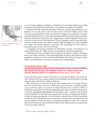 antologÍA
67
oro, con largos eslabones doblados y redoblados. En los dedos llevaba seis sortijas
de piedras extremadamente preciosas, e iba calzado con zapatos de tafilete.”
Después de haber permanecido algún tiempo en el país, para refrescar su tri-
pulación, se hizo de nuevo a la mar; pero el 9 de enero de 1580, chocó contra
una roca y, para ponerse a flote, tuvo que tirar al agua ocho cañones y una gran
cantidad de provisiones. Un mes después llegó a Baratena, donde reparó su buque.
Esta isla produce con profusión oro y plata, cobre y azufre, especias, limones, co-
hombros, cocos y otros frutos deliciosos. “Hemos cargado nuestro buque abundan-
temente, pudiendo decir que desde nuestra salida de Inglaterra no hemos pasado
por ningún sitio donde hayamos encontrado más comodidad de hacer víveres y
provisiones que en esta isla y la de Ternate”.
[...] Cargado de honores, investido de importantes mandos, murió Drake en la
mar, el 28 de enero de 1596, durante una expedición contra los españoles.
Pertenécele el honor de haber sido el segundo que pasó el estrecho de Maga-
llanes y de haber visitado la Tierra de Fuego hasta las alturas del cabo de Hornos.
Igualmente subió por la costa de América del Norte más arriba de lo que lo habían
hecho sus antecesores, y reconoció muchas islas y archipiélagos.
Andrea Bises. Roma, 19267
Eleonora M. Smolensky y Vera Vigevani Jarach, en: Tantas voces, una
historia. Italianos judíos en la Argentina, Buenos Aires, Temas, 1999.
El anuncio de las leyes raciales lo viví mal: yo, por el tipo de familia y por la educa-
ción recibida, tenía muy escaso contacto con la realidad y el hecho de ser o resultar
diferente de los demás me creaba problemas.
Me resulta que a consecuencia de las leyes raciales hubo un consejo de fami-
lia: el tío comerciante y muy ricio, influenciado sobre todo por su esposa, compró
a cinco mil liras cada uno, es decir la mitad del precio de un auto en 1939, un
certificado de bautismo con fecha adelantada para cada uno de los miembros de
su familia –ad maiorem Dei gloriam lo hizo el buen cura...– mientras que mi padre,
como así también un hermano suyo casado pero sin hijos, compró la visa tempora-
ria para la Argentina pagando cinco mil liras por cada persona al Cónsul argentino
en Génova, Sr. Oneto (tengo buena memoria). La decisión de ir a la Argentina creo
que fue debida al hecho de que en la Argentina podíamos contar con cartas de
presentación para los representantes locales (todos italianos) de muy importantes
industrias textiles italianas.
TEXTOS
NO LITERARIOS
7 	
Andrea, en italiano, pertenece al género masculino.
Estrecho de Magallanes según un
mapa antiguo.
 