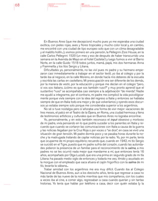 MINISTERIO DE EDUCACION,
CIENCIA
Y TECNOLOGIA
NAP
NUCLEOS DE
APRENDIZAJES PRIORITARIOS68
En Buenos Aires (que me decepcionó mucho pues yo me esperaba una ciudad
exótica, con pieles rojas, aves y flores tropicales y mucho color local y, en cambio,
me encontré con una ciudad de tipo europeo solo que con un clima desagradable
y el maldito hollín...), vivimos primero en una pensión, la Pellegrini Zisis House, en la
calle Carlos Pellegrini 1520 (un mes y eso de después de haber transcurrido una
semana en la Avenida de Mayo en el hotel Castelar) y luego fuimos a vivir al Barrio
Norte, en la calle Guido 1518 todos juntos, mamá, papá, mis dos hermanas Anna
y Fiammetta y los tíos Sergio y Liliana.
Dificultades yo, personalmente, no las viví pues mi padre y su hermano empe-
zaron casi inmediatamente a trabajar en el sector textil, yo iba al colegio y por la
tarde iba al negocio, en la calle Moreno, en donde hacía mis deberes de la escuela
y escribía las cartas en castellano. Mi preocupación era ser diferente de los demás,
por la manera de vestir, por la educación y porque me decían en el colegio “pero,
si vos sos italiano, ¿cómo es que sos también ruso?” y muy pronto aprendí que el
sustantivo “ruso” se acompañaba casi siempre a la adjetivación “de mierda”. Nadie
me ayudó a integrarme, por el contrario, mi padre me complicó la vida psicológica-
mente porque vivía siempre con la idea del regreso a Italia y entonces se hablaba
siempre de que en Italia todo era mejor y de que volveríamos y oyendo esos discur-
sos yo estaba siempre solo porque me consideraba superior a los argentinos.
No sé si tuve nostalgia pero sí añoraba una forma de vivir mejor: vacaciones de
tres meses, el palco en el Teatro de la Ópera, en Roma, una ciudad hermosa y llena
de testimonios artísticos y culturales que en Buenos Aires no lograba encontrar.
Yo, personalmente, y en esto también reconozco el input obsesivo y morboso
de mi padre, vivía pensando en lo que podría suceder a los parientes en Italia y re-
cuerdo que cuando se cortaron las comunicaciones con Italia a causa de la guerra
y las noticias llegaban por la Cruz Roja o por voces o “se dice”, en casa se vivió una
situación de gran tensión. Mi padre dormía poco y se pasaba horas durante la no-
che y la madrugada tratando de captar noticias por la radio. Yo, por mi parte, tenía
que ocuparme de mi propio equilibrio; recuerdo que, cuando en 1942, mi tío Sergio
se suicidó en el Tigre, puesto que mi padre sufría del corazón, cuando las autorida-
des pidieron la presencia de un familiar para el reconocimiento de la salma, a mis
padres no se les ocurrió nada mejor que mandarme a mí, que entonces tenía 16
años, acompañado por Olga Luzzati, que era una prima en segundo grado de mi tía
Liliana: ha pasado medio siglo de entonces y todavía me veo, tímido y asustado en
la morgue con el empleado que saca afuera el cajón frigorífico con la salma de mi
tío, levanta la sábana...
Trabar amistad con los argentinos me era muy difícil. Cuando iba al Colegio
Nacional de Buenos Aires, aun a los dieciocho años, tenía que regresar a casa no
más tarde de las nueve de la noche mientras que mis compañeros, con los cuales
a veces iba al cine, a comer algo, regresaban a casa cuando querían y sin tantas
historias. Yo tenía que hablar por teléfono a casa, decir con quién estaba (y la
 