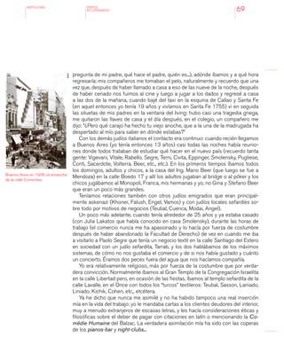 antologÍA
69
pregunta de mi padre, qué hace el padre, quién es...), adónde íbamos y a qué hora
regresaría: mis compañeros me tomaban el pelo, naturalmente y recuerdo que una
vez que, después de haber llamado a casa a eso de las nueve de la noche, después
de haber cenado nos fuimos al cine y luego a jugar a los dados y regresé a casa
a las dos de la mañana, cuando bajé del taxi en la esquina de Callao y Santa Fe
(en aquel entonces yo tenía 19 años y vivíamos en Santa Fe 1755) vi en seguida
las siluetas de mis padres en la ventana del living: hubo casi una tragedia griega,
me quitaron las llaves de casa y el día después, en el colegio, un compañero me
dijo: “¿Pero qué carajo ha hecho tu viejo anoche, que a la una de la madrugada ha
despertado al mío para saber en dónde estabas?”
Con los demás judíos italianos el contacto era continuo: cuando recién llegamos
a Buenos Aires (yo tenía entonces 13 años) casi todas las noches había reunio-
nes donde todos trataban de estudiar qué hacer en el nuevo país (recuerdo tanta
gente: Vigevani, Vitale, Rabello, Segre, Terni, Civita, Eppinger, Smolensky, Pugliese,
Conti, Sacerdote, Volterra, Beer, etc., etc.). En los primeros tiempos íbamos todos
los domingos, adultos y chicos, a la casa del Ing. Mario Beer (que luego se fue a
Mendoza) en la calle Boedo 17 y allí los adultos jugaban al bridge o al póker y los
chicos jugábamos al Monopoli, Franca, mis hermanas y yo, no Gina y Stefano Beer
que eran un poco más grandes.
Teníamos relaciones también con otros judíos emigrados que eran principal-
mente askenazi (Khoner, Falush, Engel, Vamos) y con judíos locales sefardíes so-
bre todo por motivos de negocios (Teubal, Cuenca, Modai, Angel).
Un poco más adelante, cuando tenía alrededor de 25 años y ya estaba casado
(con Julia Lakatos que había conocido en casa Smolensky), durante las horas de
trabajo (el comercio nunca me ha apasionado y lo hacía por fuerza de costumbre
después de haber abandonado la Facultad de Derecho) de vez en cuando me iba
a visitarlo a Paolo Segre que tenía un negocio textil en la calle Santiago del Estero
en sociedad con un judío sefardita, Tarrab, y los dos hablábamos de los máximos
sistemas, de cómo no nos gustaba el comercio y de si nos había gustado y cuánto
un concierto. Éramos dos peces fuera del agua que nos hacíamos compañía.
Yo era relativamente religioso, más por fuerza de la costumbre que por verda-
dera convicción. Normalmente íbamos al Gran Templo de la Congregación Israelita
en la calle Libertad pero, en ocasión de las fiestas, íbamos al templo sefardita de la
calle Lavalle, en el Once con todos los “turcos” textileros: Teubal, Sasson, Laniado,
Liniado, Kichik, Cohen, etc., etcétera.
Ya he dicho que nunca me asimilé y no ha habido tampoco una real inserción
mía en la vida del trabajo: yo le mandaba cartas a los clientes deudores del interior,
muy a menudo extranjeros de escasas letras, y les hacía consideraciones éticas y
filosóficas sobre el deber de pagar con citaciones en latín o mencionando la Co-
médie Humaine del Balzac. La verdadera asimilación mía ha sido con las coperas
de los pianos-bar y night-clubs...
TEXTOS
NO LITERARIOS
Buenos Aires en 1936: el ensanche
de la calle Corrientes.
AGN
 