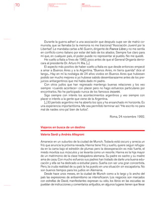MINISTERIO DE EDUCACION,
CIENCIA
Y TECNOLOGIA
NAP
NUCLEOS DE
APRENDIZAJES PRIORITARIOS70
Durante la guerra adherí a una asociación que después supe ser de matriz co-
munista, que se llamaba (si la memoria no me traiciona) “Asociación Juvenil por la
Libertad”. Le mandaba cartas a M. Guerin, dirigente de France Libre y no me sentía
en conflicto como italiano por estar del lado de los aliados. Siempre fue claro para
mí que, en cualquier país, el poder puede no representar al pueblo. No me quedé.
He vuelto a Italia a fines de 1962, poco antes de que el General Onganía derro-
cara al presidente Dr. Arturo H. Illia. [...]
El aspecto más positivo de haber vuelto a Italia es que desde entonces empecé
a amar a Buenos Aires y a la Argentina. “Buenos Aires, mi tierra querida” dice el
tango... Hay en mí la nostalgia de 24 años vividos en Buenos Aires que hubiesen
podido ser mucho mejores si yo hubiese sabido desembarazarme antes de los pre-
juicios antiargentinos que me había dado mi padre.
Con otros judíos que han regresado mantengo buenas relaciones y los veo
siempre –cuando acontece– con placer pero no hago esfuerzos particulares por
encontrarlos. No he participado nunca de los famosos incontri.
Sigo siempre con interés los acontecimientos argentinos y veo siempre con
placer e interés a la gente que viene de la Argentina.
[...] El período argentino me ha abierto los ojos y ha ensanchado mi horizonte. Es
una experiencia importantísima. Me sea permitido terminar así: “He escrito no para
mal de naides sino pa’ bien de tuitos”.
Roma, 24 noviembre 1992.
Viajeros en busca de un destino
Valeria Sardi y Andrés Allegroni
Amanece en un suburbio de la ciudad de Munich. Todavía está oscuro y arrecia un
frío que anuncia la próxima nevada. Hanna tiene frío y sueño, quiere seguir refugia-
da en la cama bajo el edredón de plumas pero la desesperación es más fuerte, el
miedo moviliza sus músculos y se levanta como un resorte. Hanna es la hija mayor
de un matrimonio de la clase trabajadora alemana. Su padre es sastre y su madre
ama de casa. Con mucho esfuerzo sus padres han tratado de darle una buena edu-
cación y ella se ha dedicado a estudiar piano. Sueña con ser una gran concertista.
Pero, la cruda realidad de su país la ha puesto en una situación sin escapatoria. No
son buenos tiempos para los judíos en Alemania.
Desde hace unos meses, en la ciudad de Munich como a lo largo y lo ancho del
país las expresiones de antisemitismo se intensificaron. Los negocios son marcados
con estrellas de David, manifestantes expresan su odio, los libros en las escuelas se
pueblan de instrucciones y comentarios antijudíos, en algunos lugares tienen que llevar
 