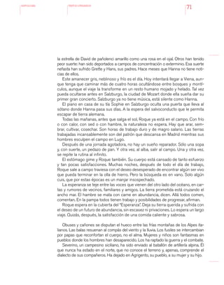 antologÍA TEXTOS LITERARIOS
71
la estrella de David de pañolenci amarillo como una rosa en el ojal. Otros han tenido
peor suerte: han sido deportados a campos de concentración o exterminio. Esa suerte
nefasta han sufrido Grette y Hans, sus padres. Hace meses que Hanna no tiene noti-
cias de ellos.
Este amanecer gris, neblinoso y frío es el día. Hoy intentará llegar a Viena, aun-
que tenga que caminar más de cuatro horas ocultándose entre bosques y montí-
culos, aunque el viaje la transforme en un resto humano mojado y helado. Tal vez
pueda ocultarse antes en Salzburgo, la ciudad de Mozart donde ella sueña dar su
primer gran concierto. Salzburgo ya no tiene música, está silente como Hanna.
El piano en casa de su tía Sophie en Salzburgo oculta una puerta que lleva al
sótano donde Hanna pasa sus días. A la espera del salvoconducto que le permita
escapar de tierra alemana.
Todas las mañanas, antes que salga el sol, Roque ya está en el campo. Con frío
o con calor, con sed o con hambre, la naturaleza no espera. Hay que arar, sem-
brar, cultivar, cosechar. Son horas de trabajo duro y de magro salario. Las tierras
trabajadas incansablemente son del patrón que descansa en Madrid mientras sus
hombres esculpen el campo en Lugo.
Después de una jornada agotadora, no hay un sueño reparador. Sólo una sopa
y, con suerte, un pedazo de pan. Y otra vez, al alba, salir al campo. Una y otra vez,
se repite la rutina al infinito.
El estómago gime y Roque también. Su cuerpo está cansado de tanto esfuerzo
y tan pocas satisfacciones. Muchas noches, después de todo el día de trabajo,
Roque sale a campo traviesa con el deseo desesperado de encontrar algún ser vivo
que pueda terminar en la olla de hierro. Pero la búsqueda es en vano. Solo algún
cuis, que por estas épocas es un manjar insospechado.
La esperanza se teje entre las voces que vienen del otro lado del océano, en car-
tas y rumores de vecinos, familiares y amigos. La tierra prometida está cruzando el
ancho mar. El hambre se mata con carne en abundancia, dicen. Allá todos comen,
comentan. En la pampa todos tienen trabajo y posibilidades de progresar, afirman.
Roque espera en la cubierta del “Esperanza”. Deja su tierra querida y sufrida con
el deseo de un futuro de abundancia, sin escasez ni privaciones. Lo espera un largo
viaje. Quizás, después, la satisfacción de una comida caliente y sabrosa.
Obuses y cañones se disputan el hueco entre las frías montañas de los Alpes ita-
lianos. Las balas resuenan al compás del viento y la lluvia. Los fusiles se intercambian
por papas que reconfortan el cuerpo, no el alma. Mujeres y niños son fantasmas en
pueblos donde los hombres han desaparecido. Los ha raptado la guerra y el combate.
Severino, un campesino siciliano, ha sido enviado al batallón de artillería alpina. Él
que nunca ha estado en el norte, que no conoce el terreno y, apenas, comprende el
dialecto de sus compañeros. Ha dejado en Agrigento, su pueblo, a su mujer y su hijo.
 