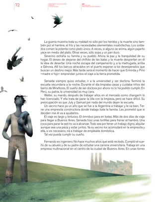 MINISTERIO DE EDUCACION,
CIENCIA
Y TECNOLOGIA
NAP
NUCLEOS DE
APRENDIZAJES PRIORITARIOS72
La guerra muestra toda su maldad no sólo por los heridos y la muerte sino tam-
bién por el hambre, el frío y las necesidades elementales insatisfechas. Los solda-
dos comen la polenta como plato único. A veces, si alguno se anima, algún pajarito
yace en medio del plato. Otras veces, sólo sopa y un pan duro.
Severino extraña su familia y su pueblo. Añora la paz y la tranquilidad de su
hogar. El deseo de alejarse del chiflido de las balas y la muerte despiertan en él
la idea de desertar. Una noche escapa del campamento y, a la madrugada, arriba
a Génova. Allí los barcos atracados en el puerto esperan a los desesperados que
buscan un destino mejor. Más tarde será el momento de hacer que Erminda y Pino
–madre e hijo– emprendan juntos el viaje a la tierra prometida.
Senaida siempre quiso estudiar, ir a la universidad y ser doctora. Terminó la
escuela secundaria a la noche. Durante el día limpiaba casas y cuidaba niños del
barrio de Miraflores. El sueño de ser doctora por ahora no lo ha podido cumplir. En
Perú, su patria, la universidad es muy cara.
Walter, su marido, después de trabajar años en el mercado como changarín lo
han licenciado. Y ella trata de parar la olla con la limpieza, pero se hace difícil. Su
preocupación es que July y Samuel por nada del mundo dejen la escuela.
Un vecino hace ya un año que se fue a la Argentina a trabajar y le va bien. Tie-
ne una empresita constructora donde trabaja toda la familia. Les prometió que si
deciden irse él va a ayudarlos.
El viaje es largo y tortuoso. El ómnibus para en todas. Más de dos días de viaje
para llegar a Buenos Aires. Senaida hizo unas tortillas para frenar el hambre. Una
coca para parar la sed no va a alcanzar. Todo sea por tener un trabajo digno, alquilar
aunque sea una pieza y estar juntos. Ya su vecino los acomodará en la empresita y
ella, si es necesario, irá a trabajar de empleada doméstica.
Tal vez pueda cumplir su sueño.
Fernando es ingeniero. No hace muchos años que está recibido. Cumplió el sue-
ño de su abuelo y de su padre de estudiar una carrera universitaria. Trabaja en una
empresa multinacional en el centro de la ciudad de Buenos Aires. En unas torres
 