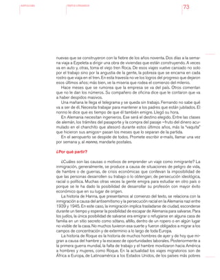 antologÍA TEXTOS LITERARIOS
73
nuevas que se construyeron con la fiebre de los años noventa. Dos días a la sema-
na viaja a Ezpeleta a dirigir una obra de viviendas que están construyendo. A veces
va en auto y, otras, toma el viejo tren Roca. De esos viajes vuelve cansado no solo
por el trabajo sino por la angustia de la gente, la pobreza que se encarna en cada
rostro que viaja en el tren. En esta travesía no ve los logros del progreso que dejaron
esos últimos años; más bien, ve la miseria que rodea el comienzo del milenio.
Hace meses que se rumorea que la empresa se va del país. Otros comentan
que no le dan los números. Su compañero de oficina dice que le contaron que va
a haber despidos masivos.
Una mañana le llega el telegrama y se queda sin trabajo. Fernando no sabe qué
va a ser de él. Necesita trabajar para mantener a los padres que están jubilados. El
nonno le dice que es tiempo de que él también emigre. Llegó su hora.
En Alemania necesitan ingenieros. Ese será el destino elegido. Entre las clases
de alemán, los trámites del pasaporte y la compra del pasaje –fruto del dinero acu-
mulado en el chanchito que atesoró durante estos últimos años, más la “vaquita”
que hicieron sus amigos– pasan los meses que lo separan de la partida.
En el aeropuerto se despide de todos. Promete escribir e-mails, llamar una vez
por semana y, al nonno, mandarle postales.
¿Por qué partir?
¿Cuáles son las causas o motivos de emprender un viaje como inmigrante? La
inmigración, generalmente, se produce a causa de situaciones de peligro de vida,
de hambre o de guerras, de crisis económicas que conllevan la imposibilidad de
que las personas desarrollen su trabajo o lo obtengan; de persecución ideológica,
racial o política. Muchas otras veces la gente emigra para estudiar en otro país o
porque se le ha dado la posibilidad de desarrollar su profesión con mayor éxito
económico que en su lugar de origen.
La historia de Hanna, que presentamos al comienzo del texto, se relaciona con la
inmigración a causa del antisemitismo y la persecución racial en la Alemania nazi entre
1939 y 1945. En este caso, la inmigración implica trasladarse de ciudad, esconderse
durante un tiempo y esperar la posibilidad de escapar de Alemania para salvarse. Para
los judíos, la única posibilidad de salvarse era emigrar o refugiarse en alguna casa de
familia en un sitio secreto como sótano, altillo, dentro de un ropero o en algún lugar
no visible de la casa. No muchos tuvieron esa suerte y fueron obligados a migrar a los
campos de concentración y de exterminio a lo largo de toda Europa.
La historia de Roque es la historia de muchos hombres de ayer y de hoy que mi-
gran a causa del hambre y la escasez de oportunidades laborales. Posteriormente a
la primera guerra mundial, la falta de trabajo y el hambre movilizaron hacia América
a hombres y mujeres, como Roque. En la actualidad los viajes migratorios son de
África a Europa, de Latinoamérica a los Estados Unidos, de los países más pobres
 
