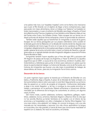MINISTERIO DE EDUCACION,
CIENCIA
Y TECNOLOGIA
NAP
NUCLEOS DE
APRENDIZAJES PRIORITARIOS74
a los países más ricos. Los “espaldas mojadas”, como se los llama a los mexicanos
que cruzan el Río Grande con el objetivo de llegar a tierra norteamericana, viajan
para poder vivir mejor, alimentarse y tener un trabajo. Los “balseros” se trasladan en
botes improvisados y cruzan el estrecho de Gibraltar para llegar a España, el Canal
de la Mancha entre Francia e Inglaterra, el mar Adriático entre Albania e Italia, el mar
del Caribe entre Cuba y los Estados Unidos. Todos escapan de sus tierras con el
deseo profundo de alcanzar tierras extranjeras y tener la oportunidad de sobrevivir.
También están aquellos que se transforman en inmigrantes a causa de la guerra.
Escapan de sus tierras perseguidos por sus propios coterráneos como sucedió en
la llamada guerra de los Balcanes en la década del noventa donde las disputas eran
entre habitantes del mismo lugar. O como en el caso de los ruandeses en África que
inmigraban obligatoriamente a otros países para llegar a campos de refugiados donde
podían salvarse de la lucha civil entre tutsis y hutus. La historia de Severino, unas pá-
ginas atrás, es un ejemplo también de esta inmigración obligada a causa de la Primera
Guerra Mundial en Italia.
Inmigrantes también fueron aquellos que a fines del siglo XIX y principios del
XX llegaron de países de Europa a la Argentina, a “hacer la America”. O, aquellos
argentinos que en 2001, a causa de la crisis económica, vendieron muebles, elec-
trodomésticos y bibliotecas para juntar el dinero para radicarse en países que les
dieran la oportunidad de trabajar. La historia de Senaida, como la de Fernando, son
historias de inmigrantes que buscan una vida mejor, la posibilidad de trabajar, de
desarrollarse, de crecer... para eso, la inmigración fue el único camino.
Descender de los barcos
Un joven nigeriano logra superar la travesía por el Estrecho de Gibraltar en una
balsa y, finalmente, llega a España. A pesar de la felicidad de haber arribado a la
tierra prometida la vida en este nuevo país no será fácil. Seguramente sus primeros
días los pasará en un centro de acogida al inmigrante –instituciones destinadas
a alojar a los recién llegados– y, tal vez, si consigue la visa pueda encontrar un
trabajo y permanecer en la península. Deberá enfrentarse a situaciones difíciles
marcadas por la diferencia de la lengua, las costumbres, la cultura y, en algunos
casos, la etnia.
Del mismo modo, cuando calabreses, sicilianos, napolitanos, gallegos, madri-
leños, catalanes, turcos, armenios, libaneses llegaron a Buenos Aires la vida aquí
no fue sencilla. Muchos ya tenían familiares en la capital o en el interior de las
provincias y se hospedaban con ellos o trabajaban en familia. Otros llegaban “con
una mano atrás y otra adelante”, sin trabajo, sin conocer la lengua y con una vida
marcada por las necesidades y penurias. Los más chicos aprendieron la lengua
en la escuela y, los más grandes, a fuerza de tener que comunicarse mezclaban el
español con su dialecto. Así nació el cocoliche y el lunfardo.
 