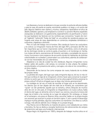 antologÍA TEXTOS LITERARIOS
75
Los libaneses y turcos se dedicaron a lo que conocían: la venta de artículos textiles
y para la casa, de puerta en puerta, recorriendo pueblos a lo largo y a lo ancho del
país. Algunos italianos eran sastres y, muchos, campesinos. Aprendieron el oficio de
albañil, estibador, operario y así empezaron a construir su porvenir. Muchos españoles
anarquistas se dedicaron a la gastronomía, especialmente a la panificación y fueron
los que bautizaron las facturas con los nombres que conocemos: “suspiro de mon-
ja”, “vigilante”, “cañoncito”, “bolas de fraile” en una actitud de resistencia pasiva. Las
mujeres eran amas de casa, dependientas en comercios, empleadas domésticas o
costureras y tejedoras a domicilio.
Pero no solo del trabajo vive el hombre. Otro obstáculo fueron las costumbres
y la cultura. La inmigración masiva de fines del siglo XIX y principios del XX, fue
tan mayoritaria que se fueron imponiendo ciertas costumbres, como el almuerzo
de los domingos donde se comía la pasta, el puchero o el mondongo en familia.
Los clubes de barrio, asociaciones de fomento, vecinales y sociedades de socorro
mutuo funcionaron como espacios de encuentro donde los habitantes de distintas
colectividades se nucleaban y preservaban sus costumbres, además de solidarizar-
se con las necesidades de sus coterráneos.
Adaptarse a la vida de ciudad fue otro obstáculo. Algunos inmigrantes nunca
habían salido del pueblo y del campo, no conocían la vida urbana. No estaban
acostumbrados a la presencia de autos y carruajes, a la vida en los conventillos, y
al ritmo citadino.
Descender de los barcos fue como empezar de nuevo, tratando de no olvidar
las propias raíces.
La pérdida del origen, del lugar que cada inmigrante deja es, tal vez, lo más di-
fícil que conlleva el viaje de la inmigración. ¿Cómo hacer para conservar lo propio?
¿Cómo no sentir que nos “contaminamos” con la cultura ajena? ¿Cómo preservar la
propia cultura? ¿Cuál es el legado que se deja a las futuras generaciones?
La nostalgia es, tal vez, el modo de recordar el hogar que se ha abandonado,
los afectos que se han dejado del otro lado de la frontera, las costumbres que
–quizá– se irán perdiendo, aquello que se extraña y añora. Después de muchos
años de vivir en otro país, el inmigrante va integrándose a la nueva cultura, habla
el idioma del lugar, se alimenta como lo hacen sus vecinos, escucha la música del
lugar, lee el diario y las revistas de su lugar de adopción. Sin embargo, un tango
en el extranjero, una pizza en Buenos Aires, escuchar hablar en la propia lengua
son escenas que acercan lo propio en territorio ajeno. Y, aún cuando el desarraigo
implique muchas pérdidas, algunas costumbres se mantienen. Uno lleva su cultura
consigo, más allá de adónde viva o trabaje, en su propia lengua.
Hoy Hanna vive en Bariloche, es maestra de piano y vive rodeada de sus nietos
y bisnietos. Su hijo se dedica a recopilar testimonios de sobrevivientes de campos
de exterminio nazi para una fundación internacional.
Roque llegó a la Argentina en 1920 y después de trabajar muchos años en el
 
