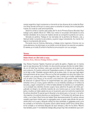 MINISTERIO DE EDUCACION,
CIENCIA
Y TECNOLOGIA
NAP
NUCLEOS DE
APRENDIZAJES PRIORITARIOS76
campo argentino, logró comprarse un terrenito en las afueras de la ciudad de Bue-
nos Aires donde construyó su casa y, para no extrañar el campo, tiene una pequeña
huerta. Su viuda la cuida amorosamente.
Severino arribó a nuestro país antes del fin de la Primera Guerra Mundial. Aquí
trabajó como albañil. Murió en 1955. Sus nietos lo recuerdan disfrutando la cena
familiar alrededor de la mesa de madera donde se comparte la polenta con carne.
Senaida es partera. Trabaja en las barriadas de la periferia de Rosario. July y
Samuel están cursando la secundaria y quieren seguir estudiando. Su marido tra-
baja en la empresita del vecino.
Fernando vive en Colonia, Alemania, y trabaja como ingeniero. Convive con su
novia alemana y los domingos no se olvida nunca de llamar a la casa de sus padres.
El nonno ya no está. El email le facilita la comunicación con sus amigos.
Teresa
Hebe Uhart, en: Del cielo a casa,
Buenos Aires, Adriana Hidalgo Editora, 2003.
Soy Teresa Huamani Tejedor, Huamani por parte de padre y Tejedor por mi mamá,
que en paz descanse. No he traído mis documentos porque ahorita me están faltan-
do; en el hotel hay hombres rudos que esconden los documentos de la gente por
puro prejuicio. Si nuestra señora de Copacabana quiere, mi hijita va a ser argentina,
yo le digo a ella: “Quédate siempre dentro de la pieza, cielo, no sea que haya algún
entorpecimiento de las cosas”. Pero en La Paz han quedado mis otros dos hijitos con
el padre cura, porque ellos eran monaguillos, iban y venían por el altar colaborando
con el señor cura. Ahora, yo he escrito a esa dirección. ¿Se podría haber mudado
de dirección la iglesia? Nunca he experimentado eso, pero pasan muchas cosas
extrañas como yo vi acá y quiero referirle si no es molestia. Llevaba yo mi niñita a la
escuela y, según comprendí un niñito le había dañado los dientes a un compañerito,
sí, le arrebató dos dientitos (hondo suspiro hacia adentro). El padre del niñito per-
judicado se dirigió a la señorita maestra de una manera que yo nunca había oído:
gritos, insultos; yo había sabido de eso en la pensión, pero ¡a la señorita maestra! ¿A
la señora directora! Yo pensé que lo llevarían a la cárcel, pero no fue así: ni la seño-
rita maestra ni la señora directora se manifestaron. Y el hombre tiró del brazo de su
niñito y se lo llevó. ¡Qué forma de hablar! ¡Qué desmerecimiento! Sí, señora, estuve
casada, supe tener marido, pero no agregaba, pues, sí, quién sabe dónde iría, que en
veinte años no lo supe, y después volvía a la casa cambiado, sí, golpeaba, pues, yo le
he contado a mi hermana a la postre. ¿Qué cuánto tiempo sería? Unos veinte años;
le he contado a mi hermana después de esos tiempos y ella me ha dicho: “Mucho
has tardado, pues”. Y no habiendo trabajo allá, porque hay más vendedores que com-
Ciudad de La Paz, Bolivia.
 