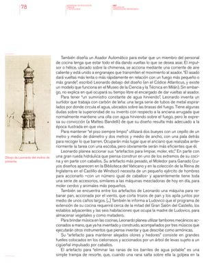 MINISTERIO DE EDUCACION,
CIENCIA
Y TECNOLOGIA
NAP
NUCLEOS DE
APRENDIZAJES PRIORITARIOS78
También diseña un Asador Automático para evitar que un miembro del personal
de cocina tenga que estar todo el día dando vueltas lo que se desea asar. El impul-
sor o hélice, ubicado sobre la chimenea, se acciona mediante una corriente de aire
caliente y está unido a engranajes que transmiten el movimiento al asador. “El asado
dará vueltas más lenta o más rápidamente en relación con un fuego más pequeño o
más grande”, escribió Leonardo debajo del diseño (en el Códice Atlanticus, y existe
un modelo que funciona en el Museo de la Ciencia y la Técnica en Milán). Sin embar-
go, no explica en qué ocupará su tiempo libre el encargado de dar vueltas al asador.
Para tener “un suministro constante de agua hirviendo”, Leonardo inventa un
surtidor que trabaja con carbón de leña: una larga serie de tubos de metal espira-
lados por donde circula el agua, ubicados sobre las brasas del fuego. Tiene algunas
dudas sobre la superioridad de su invento con respecto a la anciana arrugada que
normalmente mantiene una olla con agua hirviendo sobre el fuego, pero le expre-
sa su convicción (a Matteo Bandelli) de que su diseño resulta más adecuado a la
época ilustrada en que vive.
Para mantener “el piso siempre limpio” utilizará dos bueyes con un cepillo de un
metro y medio de diámetro y dos metros y medio de ancho, con una pala detrás
para recoger lo que barren. Ocuparán más lugar que el anciano que realizaba ante-
riormente la tarea con una escoba, pero obviamente serán más eficientes que él.
Leonardo planea accionar sus “artefactos para limpiar, moler, etc.” En parte con
una gran rueda hidráulica que piensa construir en uno de los extremos de su coci-
na y en parte con caballos. Su artefacto más pesado, el Moledor para Ganado (cu-
yos diseños aparecen en la Biblioteca del Vaticano y en la colección de la Reina de
Inglaterra en el Castillo de Windsor) necesita de un pequeño ejército de hombres
para accionarlo –con un número igual de caballos- y aparentemente tiene toda
una serie de accesorios, similares a las máquinas mezcladoras de hoy en día, para
moler cerdos y animales más pequeños.
También se encuentra entre los artefactos de Leonardo una máquina para re-
banar pan, accionada por el viento, que corta trozos de pan y los apila juntos por
medio de unos caños largos. [...] También le informa a Ludovico que el programa de
extensión de su cocina requerirá cerca de la mitad del Gran Salón del Castello, los
establos adyacentes y las seis habitaciones que ocupa la madre de Ludovico, para
almacenar vegetales y como matadero.
Para brindar música en las cocinas, Leonardo planea utilizar tambores mecánicos ac-
cionados a mano, que ya ha inventado y construido, acompañados por tres músicos que
ejecutarán otros instrumentos que piensa inventar y que describe como armónicas.
Su “artefacto para mantener alejados olores y hedores” consiste en grandes
fuelles colocados en los cielorrasos y accionados por un árbol de levas sujeto a un
cigüeñal impulsado por caballos.
El artefacto para “eliminar las ranas de los barriles de agua potable” es una
simple trampa de resorte, que, cuando una rana salta sobre ella la golpea en la
Dibujo de Leonardo del molino de
pimienta.
 