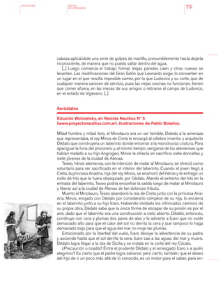 antologÍA
79
cabeza aplicándole una serie de golpes de martillo, presumiblemente hasta dejarla
inconsciente, de manera que no pueda saltar dentro del agua.
[...] Luego comienza el trabajo formal. Viejas paredes caen y otras nuevas se
levantan. Las modificaciones del Gran Salón que Leonardo exige, lo convierten en
un lugar en el que resulta imposible comer, por lo que Ludovico y su corte, que de
cualquier manera carecen de servicio, pues las viejas cocinas no funcionan, tienen
que comer afuera, en las mesas de sus amigos o retirarse al campo de Ludovico,
en el estado de Vigevano. [...]
Aeróstatos
Eduardo Wolovelsky, en Revista Nautilus Nº 5
(www.proyectonautilus.com.ar). Ilustraciones de Pablo Bolaños.
Mitad hombre y mitad toro, el Minotauro era un ser temible. Debido a la amenaza
que representaba, el rey Minos de Creta le encargó al célebre inventor y arquitecto
Dédalo que construyera un laberinto donde encerrar a la monstruosa criatura. Para
apaciguar la furia del prisionero y, al mismo tiempo, vengarse de los atenienses que
habían matado a su hijo Angrogeo, Minos le ofrecía en sacrificio siete doncellas y
siete jóvenes de la ciudad de Atenas.
Teseo, héroe ateniense, con la intención de matar al Minotauro, se ofreció como
voluntario para ser sacrificado en el interior del laberinto. Cuando el joven llegó a
Creta, la princesa Ariadna, hija del rey Minos, se enamoró del héroe y le entregó un
ovillo de hilo que le fuera obsequiado por Dédalo. Atando el extremo del hilo en la
entrada del laberinto, Teseo podría encontrar la salida luego de matar al Minotauro
y liberar así a la ciudad de Atenas de tan doloroso tributo.
Muerto el Minotauro, Teseo abandonó la isla de Creta junto con la princesa Aria-
dna. Minos, enojado con Dédalo por considerarlo cómplice de su hija, lo encierra
en el laberinto junto a su hijo Ícaro. Habiendo olvidado los intrincados caminos de
su propia obra, Dédalo sabe que la única forma de escapar de su prisión es por el
aire, dado que el laberinto era una construcción a cielo abierto. Dédalo, entonces,
construye con cera y plumas dos pares de alas y le advierte a Ícaro que no vuele
demasiado alto para que el calor del sol no derrita la cera y que tampoco lo haga
demasiado bajo para que el agua del mar no moje las plumas.
Emocionado por la libertad del vuelo, Ícaro desoye la advertencia de su padre
y asciende hasta que el sol derrite la cera. Ícaro cae a las aguas del mar y muere.
Dédalo logra llegar a la isla de Sicilia y se instala en la corte del rey Cócalo.
¿Precaución u osadía? Entre el prudente Dédalo y el arriesgado Ícaro ¿ a quién
elegimos? Es cierto que el padre logra salvarse; pero cierto, también, que el deseo
del hijo de ir un poco más allá de lo conocido, es un motor para el saber, para en-
TEXTOS
NO LITERARIOS
 