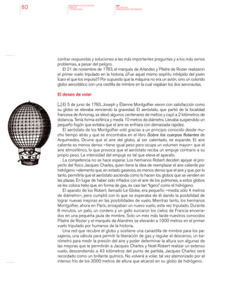 MINISTERIO DE EDUCACION,
CIENCIA
Y TECNOLOGIA
NAP
NUCLEOS DE
APRENDIZAJES PRIORITARIOS80
contrar respuestas y soluciones a las más importantes preguntas y a los más serios
problemas, a pesar del peligro.
El 21 de noviembre de 1783, el marqués de Arlandes y Pilatre de Rozier realizaron
el primer vuelo tripulado en la historia. ¿Fue aquel mismo espíritu intrépido del joven
Ícaro el que los impulsó? Por supuesto que la máquina no era un avión, sino un colorido
globo aerostático con una cestilla de mimbre en la cual viajaban los dos aeronautas.
El deseo de volar
[...] El 5 de junio de 1783, Joseph y Étienne Montgolfier vieron con satisfacción como
su globo se elevaba venciendo la gravedad. El aeróstato, que partió de la localidad
francesa de Annonay, se elevó algunos centenares de metros y cayó a 2 kilómetros de
distancia. Tenía forma esférica y medía 10 metros de diámetro. Llevaba suspendido un
pequeño fogón que evitaba que el aire se enfriara con demasiada rapidez.
El aeróstato de los Montgolfier voló gracias a un principio conocido desde mu-
cho tiempo atrás y que se encontraba en el libro Sobre los cuerpos flotantes de
Arquímedes. Ocurre que el aire del globo, al ser calentado, se expande. El aire
caliente es menos denso –tiene igual peso pero ocupa un volumen mayor– que el
aire atmosférico, lo que provoca que el aeróstato reciba un empuje contrario a su
propio peso. La intensidad del empuje es tal que eleva el aparato.
La competencia no se hace esperar. Los hermanos Robert deciden apoyar el pro-
yecto del físico Jacques Charles, quien tiene la idea de reemplazar el aire caliente por
hidrógeno –elemento que, en estado gaseoso, es menos denso que el aire y que, por lo
tanto, permitiría que el aeróstato ascienda como lo hacen los globos que se venden en
las plazas. En lugar de haber sido inflados con el aire de los pulmones, a estos globos
se les coloca helio que, en forma de gas, es casi tan “ligero” como el hidrógeno.
El aparato de los Robert, llamado Le Globe, era pequeño –medía sólo 4 metros
de diámetro–, pero cumplió con lo que se esperaba de él dando la posibilidad de
lograr nuevas mejoras en las posibilidades de vuelo. Mientras tanto, los hermanos
Montgolfier, ahora en París, ensayaban un nuevo vuelo, esta vez tripulado. Durante
8 minutos, un pato, un cordero y un gallo surcaron los cielos de Francia encerra-
dos en una pequeña jaula de mimbre. Solo un mes más tarde nuestros conocidos
Pilatre de Rozier y el marqués de Alandres se elevarán a 1000 metros en el primer
vuelo tripulado por humanos de la historia.
Una red que recubre el globo y sostiene una canastilla de mimbre para los pa-
sajeros, una válvula para permitr la liberación de gas y regular el descenso, un ba-
rómetro para medir la presión del aire y poder determinar la altura son algunas de
las mejoras que le permitirán a Jacques Charles y Noël Robert realizar un extenso
vuelo, descendiendo a 43 kilómetros del punto de partida. Jacques Charles será
recordado como un brillante químico. No volverá a volar, tal vez atemorizado por el
intenso frío de los 3000 metros de altura que alcanzó en su globo de hidrógeno.
 