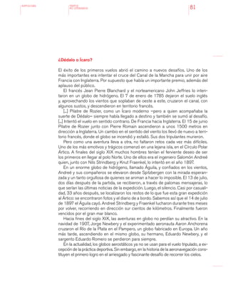 antologÍA
81
¿Dédalo o Ícaro?
El éxito de los primeros vuelos abrió el camino a nuevos desafíos. Uno de los
más importantes era intentar el cruce del Canal de la Mancha para unir por aire
Francia con Inglaterra. Por supuesto que había un importante premio, además del
aplauso del público.
El francés Jean Pierre Blanchard y el norteamericano John Jeffries lo inten-
taron en un globo de hidrógeno. El 7 de enero de 1785 dejaron el suelo inglés
y, aprovechando los vientos que soplaban de oeste a este, cruzaron el canal, con
algunos sustos, y descendieron en territorio francés.
[...] Pilatre de Rozier, como un Ícaro moderno –pero a quien acompañaba la
suerte de Dédalo– siempre había llegado a destino y también se sumó al desafío.
[...] Intentó el vuelo en sentido contrario. De Francia hacia Inglaterra. El 15 de junio
Pilatre de Rozier junto con Pierre Romain ascendieron a unos 1500 metros en
dirección a Inglaterra. Un cambio en el sentido del viento los llevó de nuevo a terri-
torio francés, donde el globo se incendió y estalló. Sus dos tripulantes murieron.
Pero como una aventura lleva a otra, no faltaron retos cada vez más difíciles.
Uno de los más emotivos y trágicos comenzó en una lejana isla, en el Círculo Polar
Ártico. A finales del siglo XIX muchos hombres tenían el ferviente deseo de ser
los primeros en llegar al polo Norte. Uno de ellos era el ingeniero Salomón Andreé
quien, junto con Nils Strindberg y Knut Fraenkel, lo intentó en el año 1897.
En un enorme globo de hidrógeno, llamado Águila, y confiados en los vientos,
Andreé y sus compañeros se elevaron desde Spitzbergen con la mirada esperan-
zada y un tanto orgullosa de quienes se animan a hacer lo imposible. El 13 de julio,
dos días después de la partida, se recibieron, a través de palomas mensajeras, lo
que serían las últimas noticias de la expedición. Luego, el silencio. Casi por casuali-
dad, 33 años después, se localizaron los restos de lo que fue esta gran expedición
al Ártico: se encontraron fotos y el diario de a bordo. Sabemos así que el 14 de julio
de 1897 el Águila cayó. Andreé Strindberg y Fraenkel lucharon durante tres meses
por volver, recorriendo en dirección sur cientos de kilómetros. Finalmente fueron
vencidos por el gran mar blanco.
Hacia fines del siglo XIX, las aventuras en globo no perdían su atractivo. En la
navidad de 1907, Jorge Newbery y el experimentado aeronauta Aaron Anchorena
cruzaron el Río de la Plata en el Pampero, un globo fabricado en Europa. Un año
más tarde, ascendiendo en el mismo globo, su hermano, Eduardo Newbery, y el
sargento Eduardo Romero se perdieron para siempre.
En la actualidad, los globos aerostáticos ya no se usan para el vuelo tripulado, a ex-
cepción de la práctica deportiva. Sin embargo, en la historia de la aeronavegación cons-
tituyen el primero logro en el arriesgado y fascinante desafío de recorrer los cielos.
TEXTOS
NO LITERARIOS
 