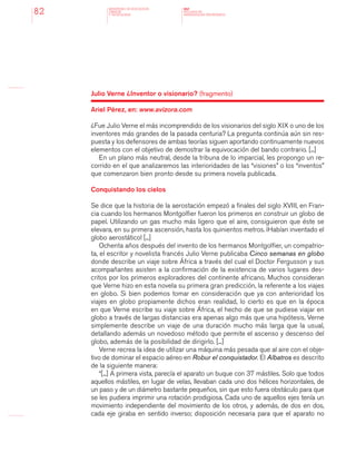 MINISTERIO DE EDUCACION,
CIENCIA
Y TECNOLOGIA
NAP
NUCLEOS DE
APRENDIZAJES PRIORITARIOS82
Julio Verne ¿Inventor o visionario? (fragmento)
Ariel Pérez, en: www.avizora.com
¿Fue Julio Verne el más incomprendido de los visionarios del siglo XIX o uno de los
inventores más grandes de la pasada centuria? La pregunta continúa aún sin res-
puesta y los defensores de ambas teorías siguen aportando continuamente nuevos
elementos con el objetivo de demostrar la equivocación del bando contrario. [...]
En un plano más neutral, desde la tribuna de lo imparcial, les propongo un re-
corrido en el que analizaremos las interioridades de las “visiones” o los “inventos”
que comenzaron bien pronto desde su primera novela publicada.
Conquistando los cielos
Se dice que la historia de la aerostación empezó a finales del siglo XVIII, en Fran-
cia cuando los hermanos Montgolfier fueron los primeros en construir un globo de
papel. Utilizando un gas mucho más ligero que el aire, consiguieron que éste se
elevara, en su primera ascensión, hasta los quinientos metros. ¡Habían inventado el
globo aerostático! [...]
Ochenta años después del invento de los hermanos Montgolfier, un compatrio-
ta, el escritor y novelista francés Julio Verne publicaba Cinco semanas en globo
donde describe un viaje sobre África a través del cual el Doctor Fergusson y sus
acompañantes asisten a la confirmación de la existencia de varios lugares des-
critos por los primeros exploradores del continente africano. Muchos consideran
que Verne hizo en esta novela su primera gran predicción, la referente a los viajes
en globo. Si bien podemos tomar en consideración que ya con anterioridad los
viajes en globo propiamente dichos eran realidad, lo cierto es que en la época
en que Verne escribe su viaje sobre África, el hecho de que se pudiese viajar en
globo a través de largas distancias era apenas algo más que una hipótesis. Verne
simplemente describe un viaje de una duración mucho más larga que la usual,
detallando además un novedoso método que permite el ascenso y descenso del
globo, además de la posibilidad de dirigirlo. [...]
Verne recrea la idea de utilizar una máquina más pesada que al aire con el obje-
tivo de dominar el espacio aéreo en Robur el conquistador. El Albatros es descrito
de la siguiente manera:
“[...] A primera vista, parecía el aparato un buque con 37 mástiles. Solo que todos
aquellos mástiles, en lugar de velas, llevaban cada uno dos hélices horizontales, de
un paso y de un diámetro bastante pequeños, sin que esto fuera obstáculo para que
se les pudiera imprimir una rotación prodigiosa. Cada uno de aquellos ejes tenía un
movimiento independiente del movimiento de los otros, y además, de dos en dos,
cada eje giraba en sentido inverso; disposición necesaria para que el aparato no
 