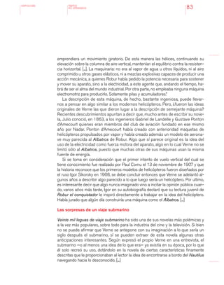 antologÍA
83
emprendiera un movimiento giratorio. De esta manera las hélices, continuando su
elevación sobre la columna de aire vertical, mantenían el equilibrio contra la resisten-
cia horizontal. [...]. La maquinaria: no era al vapor de agua u otros líquidos, ni al aire
comprimido u otros gases elásticos, ni a mezclas explosivas capaces de producir una
acción mecánica, a quienes Robur había pedido la potencia necesaria para sostener
y mover su aparato, sino a la electricidad, a este agente que, andando el tiempo, ha-
brá de ser el alma del mundo industrial. Por otra parte, no empleaba ninguna máquina
electromotriz para producirlo. Solamente pilas y acumuladores.”
La descripción de esta máquina, de hecho, bastante ingeniosa, puede llevar-
nos a pensar en algo similar a los modernos helicópteros. Pero, ¿fueron las ideas
originales de Verne las que dieron lugar a la descripción de semejante máquina?
Recientes descubrimientos apuntan a decir que, mucho antes de escribir su nove-
la, Julio conoció, en 1863, a los ingenieros Gabriel de Landelle y Gustave Ponton
d’Amecourt quienes eran miembros del club de aviación fundado en ese mismo
año por Nadar. Ponton d’Amecourt había creado con anterioridad maquetas de
helicópteros propulsados por vapor y había creado además un modelo de aerona-
ve muy parecida al Albatros de Robur. Algo que sí parece original es la idea del
uso de la electricidad como fuerza motora del aparato, algo en lo cual Verne no se
limitó sólo al Albatros, puesto que muchas otras de sus máquinas usan la misma
fuente de energía.
Si se toma en consideración que el primer intento de vuelo vertical del cual se
tiene conocimiento fue realizado por Paul Cornu el 13 de noviembre de 1907 y que
la historia reconoce que los primeros modelos de helicópteros fueron diseñados por
el ruso Igor Sikorsky en 1908, se debe concluir entonces que Verne se adelantó al-
gunos años a describir algo parecido a lo que luego sería un helicóptero. Por ultimo,
es interesante decir que algo nunca imaginado vino a incitar la opinión pública cuan-
do, varios años más tarde, Igor en su autobiografía declaró que su lectura juvenil de
Robur el conquistador le inspiró directamente a trabajar en la idea del helicóptero.
Había jurado que algún día construiría una máquina como el Albatros. [...]
Las sorpresas de un viaje submarino
Veinte mil leguas de viaje submarino ha sido una de sus novelas más polémicas y
a la vez más populares, sobre todo para la industria del cine y la televisión. Si bien
no se puede afirmar que Verne se antepone con su imaginación a lo que sería un
siglo después el submarino, sí se pueden extraer de esta novela algunas otras
anticipaciones interesantes. Según expresó el propio Verne en una entrevista, el
submarino —o al menos una idea de lo que era— ya existía en su época, por lo que
él solo recreó su uso, dotándolo en la novela de ciertas características finamente
descritas que le proporcionaban al lector la idea de encontrarse a bordo del Nautilus
navegando hacia lo desconocido. [...]
TEXTOS
NO LITERARIOS
 