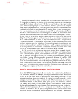 MINISTERIO DE EDUCACION,
CIENCIA
Y TECNOLOGIA
NAP
NUCLEOS DE
APRENDIZAJES PRIORITARIOS84
Pero existen elementos en la novela que sí constituyen ideas de anticipación.
El uso de las escafandras en el siglo XIX le permitía al buzo mantenerse bajo las
aguas. En los trabajos submarinos el individuo iba provisto de un traje impermeable
y con la cabeza protegida por un casco metálico, mientras que recibía el aire para
poder respirar a través de unos tubos de goma que lo unían a la fuente de entrada
y salida de este fluido en la embarcación. El capitán Nemo invita al profesor Aron-
nax a un paseo submarino. Al mostrarse sorprendido es entonces cuando Nemo
dice: “...En estas condiciones el hombre no goza de libertad de movimientos. Está
prendido por un tubo de goma que lo une a la tierra como una verdadera cadena...
de ese modo no sería mucha la distancia que podríamos recorrer...”. A la pregunta
del profesor Nemo responde con la existencia de un aparato que “...se compone
de un fuerte receptáculo de metal, en el cual se almacena el aire a una presión de
cincuenta atmósferas. Este recipiente va fijado a la espalda mediante unas correas
similares a las que usan los soldados...”. Este sencillo aparato no es otra cosa que
el conocido tanque de aire que llevan los buzos, y que le aseguran largas estancias
en el mar y libertad de movimientos a través del mundo subacuático. Verne había
descrito la escafandra autónoma que hizo su aparición en el siglo XX.
Otro de los elementos a notar es el uso que el capitán Nemo le da a la electrici-
dad. No solo le proporciona iluminación al submarino, sino que además es utilizada
como fuerza motriz del aparato, además de tener otros usos. [...] Nemo argumenta
que es el propio mar quien le proporciona los medios necesarios para generar la
electricidad y explica: “¿Conoce usted la composición del agua de mar? En 1000
gramos hay 96 centésimas y 2 tercios, más o menos, de cloruro de sodio, y des-
pués, en menores cantidades, cloruros de magnesio y de potasio, bromuro de mag-
nesio, sulfato de magnesio, sulfato y carbonato de cal. Como usted ve, el cloruro de
sodio figura principalmente en esta composición. Ahora bien, este sodio es el que
yo extraigo del mar para construir mis elementos...”.
Aparecen las máquinas de guerra y las intenciones bélicas
En el año 1879, Verne publica una de sus novelas más escalofriantes. Se trata de
Los quinientos millones de la Begún, donde posiblemente se hace la descripción
de una de las más impactantes y controvertidas “predicciones” vernianas. Sus pa-
labras anticipadoras adquirieron carácter de trágica profecía. En esta obra mostró
a las generaciones futuras lo que sería en el siglo XX, el ascenso del fascismo y su
tristemente célebre caudillo, Adolfo Hitler, quien guarda una asombrosa similitud
con el Herr Schultze de su novela. Este individuo formaba vastos proyectos para
destruir a todos los pueblos que rehusasen fusionarse o someterse al pueblo ger-
mánico. Herr Schultze estaba decidido a conquistar el mundo. Su única obsesión
consistía en difundir la idea de que la raza germánica tenía que absorber a todas
las demás, las que, naturalmente, debían desaparecer para dar paso a la vencedo-
 