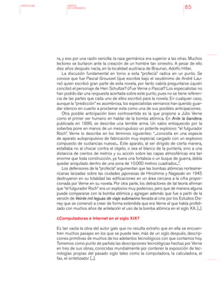 antologÍA
85
ra, y eso por una razón sencilla: la raza germánica era superior a las otras. Muchos
lectores se burlaron ante la creación de un hombre tan siniestro. A pesar de ello
diez años después nacía, en la localidad austriaca de Braunan, Adolfo Hitler.
La discusión fundamental en torno a esta “profecía” radica en un punto. Se
conoce que fue Pascal Grousset (que escribía bajo el seudónimo de André Lau-
rie) quien escribió gran parte de esta novela, por tanto cabría preguntarse ¿quién
concibió el personaje de Herr Schultze? ¿Fue Verne o Pascal? Los especialistas no
han podido dar una respuesta acertada sobre este punto, pues no se tiene referen-
cia de las partes que cada uno de ellos escribió para la novela. En cualquier caso,
aunque la “predicción” es asombrosa, los especialistas vernianos han querido guar-
dar silencio en cuanto a proclamar esta como una de sus posibles anticipaciones.
Otra posible anticipación bien controvertida es la que propone a Julio Verne
como el primer ser humano en hablar de la bomba atómica. En Ante la bandera,
publicada en 1896, se describe una terrible arma. Un sabio enloquecido por la
soberbia pone en manos de un inescrupuloso un potente explosivo: “el fulgurador
Roch”. Verne lo describe en los términos siguientes: “...consistía en una especie
de aparato autopropulsivo de fabricación muy especial, cargado con un explosivo
compuesto de sustancias nuevas... Este aparato, al ser dirigido de cierta manera,
estallaba no al chocar contra el objeto, o sea el blanco de la puntería, sino a una
distancia de cientos de metros y su acción sobre las capas atmosféricas era tan
enorme que toda construcción, ya fuera una fortaleza o un buque de guerra, debía
quedar aniquilado dentro de una zona de 10.000 metros cuadrados...”.
Los defensores de la “profecía” argumentan que las bombas atómicas norteame-
ricanas lanzadas sobre las ciudades japonesas de Hiroshima y Nagasaki en 1945
destruyeron en su totalidad las edificaciones en un área cercana a la cifra propor-
cionada por Verne en su novela. Por otra parte, los detractores de tal teoría afirman
que “el fulgurador Roch” era un explosivo muy poderoso, pero que de manera alguna
puede compararse con la bomba atómica y agregan además que fue a partir de la
versión de Veinte mil leguas de viaje submarino llevada al cine por los Estudios Dis-
ney que se comenzó a creer de forma extendida que era Verne el que había profeti-
zado con muchos años de antelación el uso de la bomba atómica en el siglo XX. [...]
¿Computadoras e Internet en el siglo XIX?
Es tan vasta la obra del autor galo que no resulta extraño que en ella se encuen-
tren muchos pasajes en los que se puede leer, más de un siglo después, descrip-
ciones primitivas de muchos de los adelantos tecnológicos con que contamos hoy.
Tomemos como punto de partida las descripciones tecnológicas hechas por Verne
en tres de sus obras, conocidas mundialmente por contener la exposición de tec-
nologías propias del pasado siglo tales como la computadora, la calculadora, el
fax, el sintetizador [...].
TEXTOS
NO LITERARIOS
 