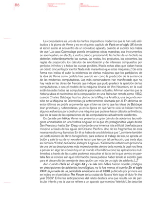 MINISTERIO DE EDUCACION,
CIENCIA
Y TECNOLOGIA
NAP
NUCLEOS DE
APRENDIZAJES PRIORITARIOS86
La computadora es uno de los tantos dispositivos modernos que le han sido atri-
buidos a la pluma de Verne y es en el quinto capítulo de París en el siglo XX donde
el lector asiste al encuentro de un novedoso aparato, cuando el escritor nos habla
de que “...la casa Casmodage poseía verdaderas obras maestras; sus instrumentos
se asemejaban, en efecto, a vastos pianos; presionando las teclas de un teclado se
obtenían instantáneamente las sumas, las restas, los productos, los cocientes, las
reglas de proporción, los cálculos de amortización y de intereses compuestos por
períodos infinitos y a todas las cuotas posibles. ¡Había notas altas que daban hasta
un ciento cincuenta por ciento! Nada más maravilloso que estas máquinas...”. De esta
forma nos indica el autor la existencia de ciertas máquinas que los partidarios de
la idea de Verne como profeta han querido ver como la predicción de la existencia
de las modernas computadoras. Los más conservadores han manifestado que no
hay nada en las obras del francés que indique que pudo predecir la aparición de las
computadoras, o sea el modelo de la máquina binaria de Von Neumann, en la cual
están basadas todas las computadoras personales actuales. Afirman además que la
historia ubica el nacimiento de la computación en una fecha tan remota como 1852,
cuando Charles Babbage hizo los planos de la Máquina Analítica, una segunda ver-
sión de la Máquina de Diferencias ya anteriormente diseñada por él. En defensa de
estos últimos se podría argumentar que si bien es cierto que las ideas de Babbage
eran primitivas y rudimentarias, ya en la época en que Verne vivía se habían hecho
algunos esfuerzos por construir una máquina que pudiese hacer cálculos aritméticos,
que es la base de las operaciones de las computadoras actualmente existentes.
En La isla con hélice, Verne nos presenta un gran cúmulo de adelantos tecnoló-
gicos enmarcados en una historia singular, en la que los protagonistas viajan desde
San Francisco hasta San Diego a bordo de una inmensa isla artificial diseñada para
moverse a través de las aguas del Océano Pacífico. Uno de los fragmentos de esta
novela resulta muy llamativo. En él se habla de una biblioteca que “...contiene también
un cierto número de libros fonográficos; para evitarse el trabajo de leer, se aprieta un
botón y sale la voz de un excelente lector que lee con tal perfección, que sería algo
así como la “Fedra”, de Racine, leída por Legouvé... “Realmente estamos en presencia
de una de las descripciones más impresionantes dentro de la novela, la cual nos lleva
a pensar en algo tan común hoy en el mundo informático como las aplicaciones mul-
timedios a través de las cuales podemos escuchar el texto de lo que vemos en pan-
talla. No se conoce aún qué información previa pudiese haber tenido el escritor galo
para el desarrollo de semejante descripción con más de un siglo de adelanto. [...]”
Aun cuando París en el siglo XX y La isla con hélice fueron novelas pródigas
en descripciones de adelantos tecnológicos, no lo fue menos el cuento En el siglo
XXIX: la jornada de un periodista americano en el 2890, publicada por primera vez
en inglés en el periódico The Forum de la ciudad de Nueva York bajo el título “In the
year 2889”. Entre las anticipaciones del relato destaca una que resulta ser de par-
ticular interés y es la que se refiere a un aparato que nombra “telefoto”. Se describe
 