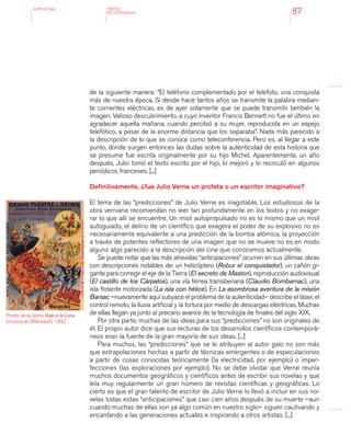 antologÍA
87
de la siguiente manera: “El teléfono complementado por el telefoto, una conquista
más de nuestra época. Si desde hace tantos años se transmite la palabra median-
te corrientes eléctricas, es de ayer solamente que se puede transmitir también la
imagen. Valioso descubrimiento, a cuyo inventor Francis Bennett no fue el último en
agradecer aquella mañana, cuando percibió a su mujer, reproducida en un espejo
telefótico, a pesar de la enorme distancia que los separaba”. Nada más parecido a
la descripción de lo que se conoce como teleconferencia. Pero es, al llegar a este
punto, donde surgen entonces las dudas sobre la autenticidad de esta historia que
se presume fue escrita originalmente por su hijo Michel. Aparentemente, un año
después, Julio tomó el texto escrito por el hijo, lo mejoró y lo recirculó en algunos
periódicos franceses. [...]
Definitivamente, ¿fue Julio Verne un profeta o un escritor imaginativo?
El tema de las “predicciones” de Julio Verne es inagotable. Los estudiosos de la
obra verniana recomiendan no leer tan profundamente en los textos y no exage-
rar lo que allí se encuentre. Un misil autopropulsado no es lo mismo que un misil
autoguiado, el delirio de un científico que exagera el poder de su explosivo no es
necesariamente equivalente a una predicción de la bomba atómica, la proyección
a través de potentes reflectores de una imagen que no se mueve no es en modo
alguno algo parecido a la descripción del cine que conocemos actualmente.
Se puede notar que las más atrevidas “anticipaciones” ocurren en sus últimas obras
con descripciones notables de: un helicóptero (Robur el conquistador), un cañón gi-
gante para corregir el eje de la Tierra (El secreto de Maston), reproducción audiovisual
(El castillo de los Cárpatos), una vía férrea transiberiana (Claudio Bombarnac), una
isla flotante motorizada (La isla con hélice). En La asombrosa aventura de la misión
Barsac –nuevamente aquí subyace el problema de la autenticidad– describe el láser, el
control remoto, la lluvia artificial y la tortura por medio de descargas eléctricas. Muchas
de ellas llegan ya junto al precario avance de la tecnología de finales del siglo XIX.
Por otra parte, muchas de las ideas para sus “predicciones” no son originales de
él. El propio autor dice que sus lecturas de los desarrollos científicos contemporá-
neos eran la fuente de la gran mayoría de sus ideas. [...]
Para muchos, las “predicciones” que se le atribuyen al autor galo no son más
que extrapolaciones hechas a partir de técnicas emergentes o de especulaciones
a partir de cosas conocidas teóricamente (la electricidad, por ejemplo) o imper-
fecciones (las exploraciones por ejemplo). No se debe olvidar que Verne reunía
muchos documentos geográficos y científicos antes de escribir sus novelas y que
leía muy regularmente un gran número de revistas científicas y geográficas. Lo
cierto es que el gran talento de escritor de Julio Verne lo llevó a incluir en sus no-
velas todas estas “anticipaciones” que casi cien años después de su muerte –aun
cuando muchas de ellas son ya algo común en nuestro siglo– siguen cautivando y
encantando a las generaciones actuales e inspirando a otros artistas. [...]
TEXTOS
NO LITERARIOS
Poster de la ópera Viaje a la Luna
(música de Offenbach), 1892.
 