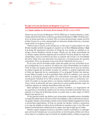 MINISTERIO DE EDUCACION,
CIENCIA
Y TECNOLOGIA
NAP
NUCLEOS DE
APRENDIZAJES PRIORITARIOS88
El viaje a la Luna de Cyrano de Bergerac (fragmento)
J. L. López Lasala, en: El rincón de la ciencia, N° 23, octubre 2003
Parece ser que Cyrano de Bergerac (1619-1655) fue un hombre libertino y mate-
rialista, diferente del héroe romántico que Edmond Rostand (1868-1918) presen-
ta en el drama que lleva su nombre. Pero la fuerza del personaje creado convirtió
al falso Cyrano en un mito, representado sin descanso desde entonces y recreado
varias veces en la ópera y el cine. [...]
Traemos aquí a Cyrano, al de verdad, por un libro que no pudo publicar en vida,
El otro mundo, también divulgado en español con el título Historia cómica o Viaje
a la Luna. No esperemos encontrar la intriga de una novela; en realidad, es un
ensayo cómico-fantástico donde el autor, influido por las ideas racionalistas de
su tiempo, repasa diversos aspectos de la condición humana, desde los más tras-
cendentales, como la existencia de Dios, la creación del mundo o la inmortalidad
del alma, hasta otros que descubren los prejuicios e incongruencias de nuestras
costumbres. Pero, ¿os gustaría conocer las de los habitantes de la Luna... ?
En la Luna, solo los animales andan sobre dos patas, por eso confunden al via-
jero protagonista con un avestruz. Al utilizar las cuatro extremidades, los lunáticos
miran al suelo con orgullo, pues así contemplan los bienes de los que son señores;
la cabeza erguida de las bestias muestra, en cambio, su actitud suplicante ante
el Cielo por depender de los cuadrúpedos. ¿Y su lenguaje? Existen dos idiomas:
el que habla el pueblo y el de la grandeza. Este último es melódico y, en caso de
afonía, la entonación puede suplirse con instrumentos musicales. Una aburrida
conversación filosófica en la Tierra sonaría en la Luna como un armonioso con-
cierto. El pueblo no da para tanto y se expresa mediante gestos y convulsiones.
Unos y otros se alimentan del olor y, para que el cuerpo pueda absorber mejor los
nutritivos vapores, es habitual desnudarse antes de comer.
¡Qué ejemplos de progreso cívico su sistema monetario y la organización de
sus guerras! La moneda de cambio son los versos. El poeta-consumidor lleva sus
poemas a la Casa de la Moneda, donde un jurado tasa su valor según el mérito
literario que aprecie. [...]
En las guerras lunares hay árbitros que comprueban la igualdad previa a la batalla.
Los ejércitos deben tener el mismo número de soldados y solo se permite la lucha en-
tre iguales: lisiados contra lisiados, fuertes contra fuertes, hábiles espadachines frente
a reconocidos esgrimidores... Al final, se cuentan los heridos, muertos y prisioneros
y, en caso de empate, la victoria de la contienda se resuelve a cara o cruz. Pero aún
queda el enfrentamiento intelectual de los sabios, que vale el triple que el militar.
Nuestro viajero espacial renueva su asombro cuando contempla a un aborigen
que camina tan tranquilo por su Luna luciendo un enorme pene, ceñido a la cintura
como adorno. Le explican que es símbolo de caballerosidad y nobleza, al igual que
 