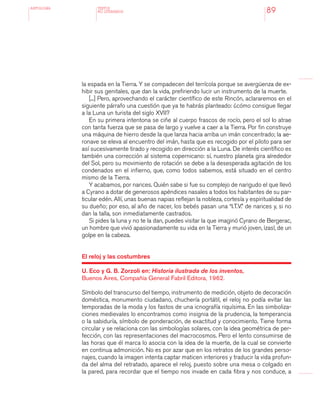 antologÍA
89
la espada en la Tierra. Y se compadecen del terrícola porque se avergüenza de ex-
hibir sus genitales, que dan la vida, prefiriendo lucir un instrumento de la muerte.
[...] Pero, aprovechando el carácter científico de este Rincón, aclararemos en el
siguiente párrafo una cuestión que ya te habrás planteado: ¿cómo consigue llegar
a la Luna un turista del siglo XVII?
En su primera intentona se ciñe al cuerpo frascos de rocío, pero el sol lo atrae
con tanta fuerza que se pasa de largo y vuelve a caer a la Tierra. Por fin construye
una máquina de hierro desde la que lanza hacia arriba un imán concentrado; la ae-
ronave se eleva al encuentro del imán, hasta que es recogido por el piloto para ser
así sucesivamente tirado y recogido en dirección a la Luna. De interés científico es
también una corrección al sistema copernicano: sí, nuestro planeta gira alrededor
del Sol, pero su movimiento de rotación se debe a la desesperada agitación de los
condenados en el infierno, que, como todos sabemos, está situado en el centro
mismo de la Tierra.
Y acabamos, por narices. Quién sabe si fue su complejo de narigudo el que llevó
a Cyrano a dotar de generosos apéndices nasales a todos los habitantes de su par-
ticular edén. Allí, unas buenas napias reflejan la nobleza, cortesía y espiritualidad de
su dueño; por eso, al año de nacer, los bebés pasan una “I.T.V.” de narices y, si no
dan la talla, son inmediatamente castrados.
Si pides la luna y no te la dan, puedes visitar la que imaginó Cyrano de Bergerac,
un hombre que vivió apasionadamente su vida en la Tierra y murió joven, ¡zas!, de un
golpe en la cabeza.
El reloj y las costumbres
U. Eco y G. B. Zorzoli en: Historia ilustrada de los inventos,
Buenos Aires, Compañía General Fabril Editora, 1962.
Símbolo del transcurso del tiempo, instrumento de medición, objeto de decoración
doméstica, monumento ciudadano, chuchería portátil, el reloj no podía evitar las
temporadas de la moda y los fastos de una icnografía riquísima. En las simboliza-
ciones medievales lo encontramos como insignia de la prudencia, la temperancia
o la sabiduría, símbolo de ponderación, de exactitud y conocimiento. Tiene forma
circular y se relaciona con las simbologías solares, con la idea geométrica de per-
fección, con las representaciones del macrocosmos. Pero el lento consumirse de
las horas que él marca lo asocia con la idea de la muerte, de la cual se convierte
en continua admonición. No es por azar que en los retratos de los grandes perso-
najes, cuando la imagen intenta captar maticen interiores y traducir la vida profun-
da del alma del retratado, aparece el reloj, puesto sobre una mesa o colgado en
la pared, para recordar que el tiempo nos invade en cada fibra y nos conduce, a
TEXTOS
NO LITERARIOS
 