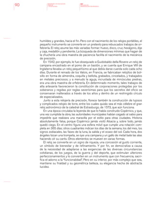 MINISTERIO DE EDUCACION,
CIENCIA
Y TECNOLOGIA
NAP
NUCLEOS DE
APRENDIZAJES PRIORITARIOS90
humildes y grandes, hacia el fin. Pero con el nacimiento de los relojes portátiles, el
pequeño instrumento se convierte en un pretexto para rebuscados trabajos de or-
febrería. El reloj asume las más variadas formar: huevo, disco, cruz, hexágono, dije
y caja, medallón y pendiente. La búsqueda de dimensiones mínimas que hagan de
la chuchería una obra maestra de paciencia facilita el nacimiento de la mecánica
de precisión.
En 1542, por ejemplo, le fue obsequiado a Guidobaldo della Rovere un reloj de
campana encastrado en el pomo de un bastón, y se cuenta que Enrique VIII de
Inglaterra llevaba un reloj pequeñísimo al que debía darse cuerda solo cada ocho
días. Durante el reinado de los Valois, en Francia, se fabricaban relojitos de bol-
sillo en forma de almendra, coquilla y bellota, grabados, cincelados, y trabajados
en metales preciosos; y a menudo la aguja, incrustada de minúsculas piedras,
era una obra maestra de orfebrería. En determinado momento, tales trabajos de
alta artesanía favorecieron la constitución de corporaciones protegidas por los
soberanos y regidas por reglas severísimas para que los secretos del oficio se
conservaran inalterados a través de los años y dentro de un restringido círculo
de especializados.
Junto a esta relojería de precisión, florece también la construcción de lujosos
y complicados relojes de torre, entre los cuales quizás sea el más célebre el gran
reloj astronómico de la catedral de Estrasburgo, de 1573, que aún funciona.
En una época circulaba la leyenda de que lo había construido Copérnico, y que,
una vez cumplida la obra, las autoridades municipales habían cegado al sabio para
impedirle que realizara una maravilla por el estilo para otras ciudades. Historia
absolutamente falsa, porque Copérnico jamás visitó Alsacia y, sobre todo, jamás
quedó ciego. En el centro figura una esfera móvil que cumple una rotación com-
pleta en 365 días; otros cuadrantes indican los días de la semana, los del mes, los
signos zodiacales, las fases de la luna, la salida y el ocaso del sol. Cada hora, dos
ángeles tocan una trompeta, se oye una campana y un gallo de metal bate las alas
haciendo oír su canto. Otros elementos se mueven en varias formas.
El reloj se convierte en un signo de riqueza, una concesión al gusto corriente,
un símbolo de bienestar y de refinamiento. Y por fin, se democratiza a causa
de la necesidad de adaptarse a las exigencias de las diversas circunstancias
cotidianas, de los juegos, de la guerra y del deporte, que estimulan ulteriores
perfeccionamientos y lo convierten en un instrumento que con frecuencia, sacri-
fica el adorno a la “funcionalidad”. Pero en su interior, por más complejo que sea,
mantiene su frialdad y su geométrica belleza, su elegancia hecha de abstracta
lucidez.
 