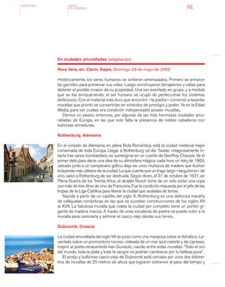 antologÍA
91
En ciudades amuralladas (adaptación)
Nora Vera, en: Clarín, Viajes. Domingo 29 de mayo de 2005
Históricamente, los seres humanos se sintieron amenazados. Primero se armaron
de garrotes para preservar sus vidas. Luego construyeron terraplenes y vallas para
detener al posible invasor de su propiedad. Una vez asentado en grupo, y a medida
que se iba enriqueciendo, el ser humano se ocupó de perfeccionar los sistemas
defensivos. Con el material más duro que encontró —la piedra— comenzó a levantar
murallas que pronto se convertirían en símbolos de prestigio y poder. Ya en la Edad
Media, para ser ciudad, era condición indispensable poseer murallas.
Demos un paseo, entonces, por algunas de las más hermosas ciudades amu-
ralladas de Europa, en las que solo falta la presencia de nobles caballeros con
lustrosas armaduras.
Rothenburg, Alemania
En el corazón de Alemania, en plena Ruta Romántica, está la ciudad medieval mejor
conservada de toda Europa. Llegar a Rothenburg od der Tauber, milagrosamente in-
tacta tras varios bombardeos, es sumergirse en un cuento de Geoffrey Chaucer. Va el
primer dato para darse una idea de su atmósfera mágica: cada hora un reloj de 1863,
ubicado junto a un campanario gótico, deja ver unos muñecos de madera que ilustran
la leyenda más célebre de la ciudad. La que cuenta que un trago largo —larguísimo— de
vino, salvó a Rothenburg de ser destruida. Según dicen, el 31 de octubre de 1631, en
Plena Guerra de los Treinta Años, el alcalde Nusch tomó de un solo sorbo una copa
con más de tres litros de vino de Franconia. Fue la condición impuesta por el jefe de las
tropas de la Liga Católica para liberar la ciudad que acababa de tomar.
Nacida a partir de un castillo del siglo X, Rothenburg es una deliciosa maraña
de callejuelas románticas en las que se suceden construcciones de los siglos XII
al XVII. La fabulosa muralla que rodea la ciudad por completo tiene un portón gi-
gante de madera maciza. A través de unas escaleras de piedra se puede subir a la
muralla para caminarla y admirar el casco viejo desde sus torres.
Dubrovnik, Croacia
La ciudad amurallada del siglo VII se posó como una mariposa sobre el Adriático. Le-
vantada sobre un promontorio rocoso, rodeada de un mar azul-celeste y de cipreses,
inspiró al poeta renacentista Ivan Gundulic, nacido entre estas murallas: “Todo el oro
del mundo, toda la plata y toda la sangre no podrían cambiarse por tu belleza pura”.
El prolijo y bullicioso casco viejo de Dubrovnik está cercado por unos dos kilóme-
tros de murallas de 25 metros de altura que lograron sobrevivir al paso del tiempo y
TEXTOS
NO LITERARIOS
 