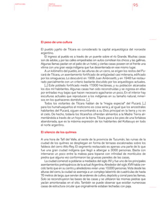 antologÍA
95
El peso de una cultura
El pueblo jujeño de Tilcara es considerado la capital arqueológica del noroeste
argentino.
El ingreso al pueblo es a través de un puente sobre el río Grande. Muchas casas
son de adobe, y por las calles empedradas sin autos corretean los chicos y las gallinas.
Algunas llamas pastan en el patio de un hotel, y ciertas casas poseen en el frente una
vitrina con una gran vasija indígena que fue desenterrada en ese mismo lugar.
A un kilómetro del pueblo, en las alturas de un cerro, se erigen los restos del Pu-
cará de Tilcara, un asentamiento fortificado de antigüedad casi milenaria, edificado
por los omaguacas. Lo descubrió en 1908 Juan Ambrosetti, y en 1948 fue restau-
rado parcialmente con un criterio bastante discutido por los arqueólogos actuales.
[...] Este poblado fortificado medía 17.000 hectáreas, y su población alcanzaba
los dos mil habitantes. Algunas casas han sido reconstruidas y se ingresa en ellas
por entradas muy bajas que hacen necesario agacharse un poco. En el interior hay
esculturas actuales que reproducen a los indígenas en su tamaño natural, inmer-
sos en los quehaceres domésticos. [...]
Todos los visitantes de Tilcara hablan de la “magia especial” del Pucará. [...]
para los humahuaqueños el misticismo es cosa seria y, al igual que los ancestrales
habitantes del Pucará, siguen encontrando a su Dios principal en la tierra y no en
el cielo. De hecho, todavía los tilcareños ofrendan alimentos a la Madre Tierra ali-
mentándola a través de un hoyo en la tierra. Tilcara yace a los pies de una fortaleza
abandonada, que es la máxima expresión de los habitantes del Kollasuyo en todo
el norte argentino.
El silencio de los quilmes
A una hora de Tafí del Valle, al oeste de la provincia de Tucumán, las ruinas de la
ciudad de los quilmes se despliegan en forma de terrazas escalonadas sobre los
faldeos del cerro Alto Rey. El segmento restaurado es apenas una parte de lo que
fue una gran ciudad indígena que llegó a albergar a 3000 personas. Basta con
internarse un poco entre la maleza para toparse con infinidad de montículos de
piedra que alguna vez conformaron las gruesas paredes de las casas.
La ciudad comenzó a poblarse a mediados del siglo XV y fue uno de los principales
asentamientos prehispánicos de la actual Argentina. Alrededor del siglo XVII había cre-
cido tanto que en su centro y alrededores vivían unas 10.000 personas. Vista desde las
alturas del cerro, la ciudad se asemeja a un complejo laberinto de cuadrículas de hasta
70 metros de largo, que servían de andenes de cultivo, depósito y corral para las llamas.
Solo se reconstruyeron las bases de las casas y se utilizaron las mismas piedras que
yacían amontonadas en el sitio. También se puede observar que existían numerosas
casas de estructura circular que originalmente estaban techadas con paja.
TEXTOS
NO LITERARIOS
 