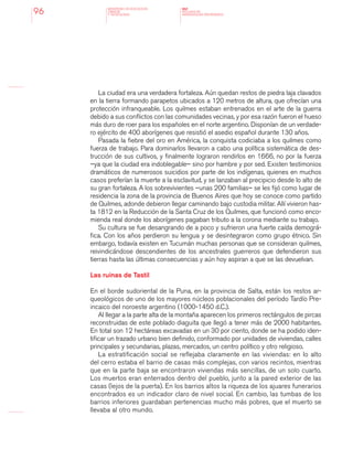 MINISTERIO DE EDUCACION,
CIENCIA
Y TECNOLOGIA
NAP
NUCLEOS DE
APRENDIZAJES PRIORITARIOS96
La ciudad era una verdadera fortaleza. Aún quedan restos de piedra laja clavados
en la tierra formando parapetos ubicados a 120 metros de altura, que ofrecían una
protección infranqueable. Los quilmes estaban entrenados en el arte de la guerra
debido a sus conflictos con las comunidades vecinas, y por esa razón fueron el hueso
más duro de roer para los españoles en el norte argentino. Disponían de un verdade-
ro ejército de 400 aborígenes que resistió el asedio español durante 130 años.
Pasada la fiebre del oro en América, la conquista codiciaba a los quilmes como
fuerza de trabajo. Para dominarlos llevaron a cabo una política sistemática de des-
trucción de sus cultivos, y finalmente lograron rendirlos en 1666, no por la fuerza
–ya que la ciudad era indoblegable– sino por hambre y por sed. Existen testimonios
dramáticos de numerosos suicidios por parte de los indígenas, quienes en muchos
casos preferían la muerte a la esclavitud, y se lanzaban al precipicio desde lo alto de
su gran fortaleza. A los sobrevivientes –unas 200 familias– se les fijó como lugar de
residencia la zona de la provincia de Buenos Aires que hoy se conoce como partido
de Quilmes, adonde debieron llegar caminando bajo custodia militar. Allí vivieron has-
ta 1812 en la Reducción de la Santa Cruz de los Quilmes, que funcionó como enco-
mienda real donde los aborígenes pagaban tributo a la corona mediante su trabajo.
Su cultura se fue desangrando de a poco y sufrieron una fuerte caída demográ-
fica. Con los años perdieron su lengua y se desintegraron como grupo étnico. Sin
embargo, todavía existen en Tucumán muchas personas que se consideran quilmes,
reivindicándose descendientes de los ancestrales guerreros que defendieron sus
tierras hasta las últimas consecuencias y aún hoy aspiran a que se las devuelvan.
Las ruinas de Tastil
En el borde sudoriental de la Puna, en la provincia de Salta, están los restos ar-
queológicos de uno de los mayores núcleos poblacionales del período Tardío Pre-
incaico del noroeste argentino (1000-1450 d.C.).
Al llegar a la parte alta de la montaña aparecen los primeros rectángulos de pircas
reconstruidas de este poblado diaguita que llegó a tener más de 2000 habitantes.
En total son 12 hectáreas excavadas en un 30 por ciento, donde se ha podido iden-
tificar un trazado urbano bien definido, conformado por unidades de viviendas, calles
principales y secundarias, plazas, mercados, un centro político y otro religioso.
La estratificación social se reflejaba claramente en las viviendas: en lo alto
del cerro estaba el barrio de casas más complejas, con varios recintos, mientras
que en la parte baja se encontraron viviendas más sencillas, de un solo cuarto.
Los muertos eran enterrados dentro del pueblo, junto a la pared exterior de las
casas (lejos de la puerta). En los barrios altos la riqueza de los ajuares funerarios
encontrados es un indicador claro de nivel social. En cambio, las tumbas de los
barrios inferiores guardaban pertenencias mucho más pobres, que el muerto se
llevaba al otro mundo.
 