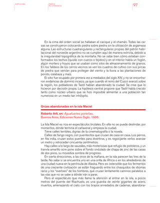 antologÍA
97
En la cima del orden social se hallaban el cacique y el chamán. Todas las ca-
sas se construyeron colocando piedra sobre piedra sin la utilización de argamasa
alguna. Las estructuras cuadrangulares y rectangulares propias del patrón habi-
tacional del noroeste argentino no se cumplen aquí de manera estricta, debido a
la irregularidad topográfica de la montaña. No se sabe bien cómo estaban con-
formados los techos (quizás con cueros o tejidos) y en el interior había un fogón,
algún mortero y hoyos que se usaban como silos de almacenamiento de granos.
En los faldeos de los cerros vecinos se ven los cuadros de cultivo con sus pircas
de piedra que servían para proteger del viento y la lluvia a las plantaciones de
poroto, calabaza y maíz.
El sitio fue ocupado por primera vez a mediados del siglo XIV, y no se encontra-
ron evidencias de dominio incaico, ya que cuando el reino del Cuzco avanzó sobre
la región, los pobladores de Tastil habían abandonado la ciudad. Se cree que lo
hicieron por decisión propia. La hipótesis central propone que Tastil había crecido
tanto como núcleo urbano que se hizo imposible alimentar a una población tan
numerosa en un medio tan inhóspito.
Grúas abandonadas en la isla Maciel
Roberto Arlt, en: Aguafuertes porteñas,
Buenos Aires, Ediciones Nuevo Siglo, 1996.
La Isla Maciel es rica en espectáculos brutales. En ella no se puede deslindar, por
momentos, dónde termina el cañaveral y empieza la ciudad.
Tiene calles terribles, dignas de la cinematografía o la novela.
Calles de fango negro, con puentecitos que cruzan de casa en casa. Los perros,
en fila india, cruzan estos puentes para divertirse, y es regocijante verlos avanzar
un metro y retroceder cincuenta centímetros.
Hay calles a lo largo de sauzales, más misteriosas que refugio de pistoleros, y un
tranvía amarillo ocre pone sobre el fondo ondulado de chapa de zinc de las casas
de dos pisos, su movediza sombra de progreso.
En cierta direcciones, a las once de la mañana, en la isla parecen las tres de la
tarde. No sabe si se encuentra uno en una orilla de África o en los alrededores de
una ciudad nueva en la península de Alaska. Pero es ostensible que los fermentos
de una creciente civilización se están fraguando entre los chasquidos de idiomas
raros y los “overloes” de los hombres, que cruzan lentamente caminos paralelos a
las vías que no se sabe a dónde irán a parar.
Pero el espectáculo que más llama la atención al entrar en la isla, a pocos
metros del puente del Riachuelo, es una guardia de veinte gigantes de acero,
muertos, amenazando el cielo con los brazos enredados de cadenas, abandona-
TEXTOS
NO LITERARIOS
 