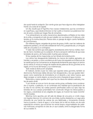 MINISTERIO DE EDUCACION,
CIENCIA
Y TECNOLOGIA
NAP
NUCLEOS DE
APRENDIZAJES PRIORITARIOS98
dos quizá hasta la oxidación. Son veinte grúas que hace algunos años trabajaban
frente a la costa de la Capital.
Un día, resultó que el frigorífico hizo nuevas instalaciones, que las convirtieron
en superfluas, y que desde entonces no han vuelto a moverse sus poderosos bra-
zos de acero, cosidos por largas filas de remaches.
Y es extraordinario ver estos mecanismos abandonados, enfilados en los rieles
de la orilla, y enrejando el cielo de azul cobalto con sus brazos en V, oblicuos y de-
tenidos en la misma dirección. Parece éste un paisaje de algún cuento fantástico
de Lord Dunsany.
De roldanas negras, cargadas de grumos de grasa y hollín, caen las cadenas de
eslabones partidos, y en esa alta soledad de hierro frío y perpendicular, un chingolo
salta de una polea a un contrapeso.
Y nada más sombrío que este pajarito revoloteando entre hierros inútiles, tiran-
tes de hierro mordidos por la oxidación. Él da la sensación definitiva de que esas
toneladas de acero y de fuerza están muertas para siempre.
Ni las casetas de los maquinistas se han librado de la destrucción.
Los vidrios han desaparecido totalmente, los marcos de madera, agrisados, se
hienden y se parten, y como una blancura de hueso de esqueleto es la blancura de
la masilla que en los contramarcos se desprende lentamente para seguir el camino
de los vidrios. E incluso el mango de madera de las palancas de los guinches se ha
rajado, en la incuria del tiempo y sus inclemencias.
Todo revela la destrucción aceptada.
El malecón, donde cruzan los rieles que soportan estos guinches, también se
desmorona. Numerosas tablas del piso han desaparecido, y las que quedan blan-
quean como osamentas de dromedarios en el desierto, y por estos huecos, que
dejan escapar un viento áspero, se escucha como chasquea el agua morena.
Retorcidos y rojizos quedan, de lo que fue, los clavos de cabeza cuadrada y ma-
tas de pasto verde.
Y por donde se mira en torno de esas veinte grúas, enfiladas como condena-
dos a muerte, o patíbulos, no se contempla otra realidad que la paralización de
la vida. En los carriles, las ruedas parecen petrificadas sobre sus ejes; bajo las
bóvedas de sus cuerpos piramidales han construido refugio los desocupados y
los vagos, y secándose al sol, colgadas de sogas, se mueven las ropas reciente-
mente lavadas.
Mientras tomo apuntes, por allí sale de debajo de una grúa un criollo ciego,
con bigotes blancos. Un cocinero de una chata, a gritos despierta a un vago para
ofrecerle de una fuente las sobras de una tallarinada, y únicamente mirando
hacia el puente, o hacia el agua, o a los bares de la vida se olvida uno de este
espectáculo siniestro, que encarnan los veinte brazos, enguirnaldados de cade-
nas hollinosas, enrejando el cielo de un azul cobalto, entre la desgarrada forma
de sus dobles V.
 